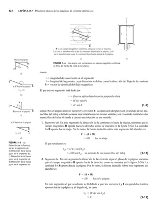 122 CAPÍTULO 3 Principios básicos de las máquinas de corriente alterna (ca)
c r
r
d
b
o´
c b
d a
i
r
l
o
a
b)
a)
B es un campo magnético uniforme, alineado como se muestra.
La × en el alambre indica que la corriente fluye hacia la página, y el •
en el alambre indica que la corriente fluye hacia afuera de la página.
B
FIGURA 3-4 Una espira con corriente en un campo magnético uniforme.
a) Vista de frente; b) vista de la bobina.
donde
i 5 magnitud de la corriente en el segmento
l 5 longitud del segmento, cuya dirección se define como la dirección del flujo de la corriente
B 5 vector de densidad del flujo magnético
El par en ese segmento está dado por
(fuerza aplicada) (distancia perpendicular)
(F) (r sen )
rF sen (1-6)
donde u es el ángulo entre el vector r y el vector F. La dirección del par es en el sentido de las ma-
necillas del reloj si tiende a causar una rotación en ese mismo sentido y en el sentido contrario a las
manecillas del reloj si tiende a causar una rotación en ese sentido.
1. Segmento ab. En este segmento la dirección de la corriente es hacia la página, mientras que el
campo magnético B apunta hacia la derecha, como se muestra en la figura 3-5a). La cantidad
l × B apunta hacia abajo. Por lo tanto, la fuerza inducida sobre este segmento del alambre es
F i(l B)
ilB hacia abajo
El par resultante es
ab (F) (r sen ab)
rilB sen ab en sentido de las manecillas del reloj (3-12)
2. Segmento bc. En este segmento la dirección de la corriente sigue el plano de la página, mientras
que el campo magnético B apunta hacia la derecha, como se muestra en la figura 3-5b). La
cantidad l × B apunta hacia la página. Por lo tanto, la fuerza inducida sobre este segmento del
alambre es
F i(l B)
ilB hacia la página
En este segmento el par resultante es 0 debido a que los vectores r y l son paralelos (ambos
apuntan hacia la página) y el ángulo ubc es cero.
bc (F) (r sen ab)
0 (3-13)
FIGURA 3-5 a)
Obtención de la fuerza y
par en el segmento ab.
b) Obtención de la fuerza
y par en el segmento bc.
c) Obtención de la fuerza
y par en el segmento cd.
d) Obtención de la fuerza
y par en el segmento da.
a)
ab
B
F
l hacia la página
r
u
bc = 0
b)
B
l
r, F hacia la página
t
cd
F
u
c)
B
r
l fuera de la página
d)
tda = 0
B
l
r, F fuera de la página
03_Chapman 03.indd 122
03_Chapman 03.indd 122 10/10/11 13:14:46
10/10/11 13:14:46
 