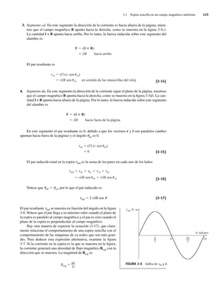 3.1 Espira sencilla en un campo magnético uniforme 123
3. Segmento cd. En este segmento la dirección de la corriente es hacia afuera de la página, mien-
tras que el campo magnético B apunta hacia la derecha, como se muestra en la figura 3-5c).
La cantidad l × B apunta hacia arriba. Por lo tanto, la fuerza inducida sobre este segmento del
alambre es
F i(l B)
ilB hacia arriba
El par resultante es
cd (F) (r sen cd)
rilB sen cd en sentido de las manecillas del reloj (3-14)
4. Segmento da. En este segmento la dirección de la corriente sigue el plano de la página, mientras
que el campo magnético B apunta hacia la derecha, como se muestra en la figura 3-5d). La can-
tidad l × B apunta hacia afuera de la página. Por lo tanto, la fuerza inducida sobre este segmento
del alambre es
F i(l B)
ilB hacia fuera de la página
En este segmento el par resultante es 0, debido a que los vectores r y l son paralelos (ambos
apuntan hacia fuera de la página) y el ángulo uda es 0.
da (F) (r sen da)
0 (3-15)
El par inducido total en la espira tind es la suma de los pares en cada uno de los lados:
ind ab bc cd da
rilB sen ab rilB sen cd (3-16)
Nótese que uab 5 ucd, por lo que el par inducido es
tind 5 2 rilB sen u (3-17)
El par resultante tind se muestra en función del ángulo en la figura
3-6. Nótese que el par llega a su máximo valor cuando el plano de
la espira es paralelo al campo magnético y el par es cero cuando el
plano de la espira es perpendicular al campo magnético.
Hay otra manera de expresar la ecuación (3-17), que clara-
mente relaciona el comportamiento de una espira sencilla con el
comportamiento de las máquinas de ca reales que son más gran-
des. Para deducir esta expresión alternativa, examine la figura
3-7. Si la corriente en la espira es la que se muestra en la figura,
la corriente generará una densidad de flujo magnético Besp con la
dirección que se muestra. La magnitud de Besp es
Besp
i
G
FIGURA 3-6 Gráﬁca de tind y u.
ind, N · m
u
t
, radianes
––
2
–––
2
3 2
03_Chapman 03.indd 123
03_Chapman 03.indd 123 10/10/11 13:14:46
10/10/11 13:14:46
 