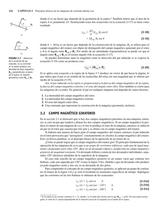 124 CAPÍTULO 3 Principios básicos de las máquinas de corriente alterna (ca)
donde G es un factor que depende de la geometría de la espira.* También nótese que el área de la
espira A es justamente 2rl. Sustituyendo estas dos ecuaciones en la ecuación (3-17) se tiene como
resultado
kBesp BS sen
ind
AG
Besp BS sen (3-18)
(3-19)
donde k 5 AG/m es un factor que depende de la construcción de la máquina, BS se utiliza para el
campo magnético del estator con objeto de distinguirlo del campo magnético generado por el rotor
y u es el ángulo entre Besp y BS. Por medio de las identidades trigonométricas se puede ver que el
ángulo entre Besp y BS es el mismo ángulo u de la ecuación (3-17).
Se pueden determinar tanto la magnitud como la dirección del par inducido si se expresa la
ecuación (3-19) como un producto cruz:
ind k esp S (3-20)
Si se aplica esta ecuación a la espira de la figura 3-7 produce un vector de par hacia la página, lo
que indica que el par es en sentido de las manecillas del reloj con una magnitud que se obtiene por
medio de la ecuación (3-19).
Así, el par inducido en la espira es proporcional a la fuerza del campo magnético de la espira,
la fuerza del campo magnético externo y el seno del ángulo entre ellos. Esto también es cierto para
las máquinas de ca reales. En general, el par en cualquier máquina real depende de cuatro factores:
1. La intensidad del campo magnético del rotor.
2. La intensidad del campo magnético externo.
3. El seno del ángulo entre ellos.
4. Una constante que representa la construcción de la máquina (geometría, etcétera).
3.2 CAMPO MAGNÉTICO GIRATORIO
En la sección 3.1 se demostró que si hay dos campos magnéticos presentes en una máquina, enton-
ces se crea un par que tenderá a alinear los dos campos magnéticos. Si un campo magnético lo pro-
duce el estator de una máquina de ca y el otro lo produce el rotor de la máquina, entonces se inducirá
un par en el rotor que causará que éste gire y se alinee con el campo magnético del estator.
Si hubiera una manera de hacer girar el campo magnético del estator, entonces el par inducido
en el rotor provocaría que “persiguiera” constantemente en círculos al campo magnético del estator.
Esto, en breves palabras, es el principio básico de la operación de un motor de ca.
¿Cómo se puede lograr que el campo magnético del estator gire? El principio fundamental de la
operación de las máquinas de ca es que si un grupo de corrientes trifásicas, cada una de igual mag-
nitud y desfasadas entre ellas 120°, fluye en un devanado trifásico, producirán un campo magnético
giratorio de magnitud constante. Un devanado trifásico consta de tres devanados individuales, sepa-
rados 120° eléctricos alrededor de la superficie de la máquina.
El caso más sencillo de un campo magnético giratorio es un estator vacío que contiene tres
bobinas, cada una separada por 120° (véase la figura 3-8a). Debido a que tal devanado sólo produce
un polo magnético norte y uno sur, es un devanado de dos polos.
Para comprender el concepto de un campo magnético giratorio, se aplicará un grupo de corrien-
tes al estator de la figura 3-8 y se verá el resultado en momentos específicos de tiempo. Supóngase
que las corrientes en las tres bobinas se obtienen de las ecuaciones
iaa′ (t) IM sen t A
ibb′ (t) IM sen ( t – 120°) A
icc′ (t) IM sen ( t – 240°) A
(3-21a)
(3-21b)
(3-21c)
FIGURA 3-7 Obtención
de la ecuación de par
inducido. a) La corriente
en la espira produce una
densidad de ﬂujo magnético
Besp perpendicular al plano
de la espira; b) relación
geométrica entre Besp y BS.
b)
Besp
BS
u
a)
Besp
BS
c
u
d
b
a
* Si la espira es un círculo, entonces G 5 2r, donde r es el radio del círculo, por lo que Besp 5 mi/2r. En una espira rectan-
gular, el valor de G variará dependiendo de la relación exacta de la longitud con el ancho de la espira.
03_Chapman 03.indd 124
03_Chapman 03.indd 124 10/10/11 13:14:47
10/10/11 13:14:47
 