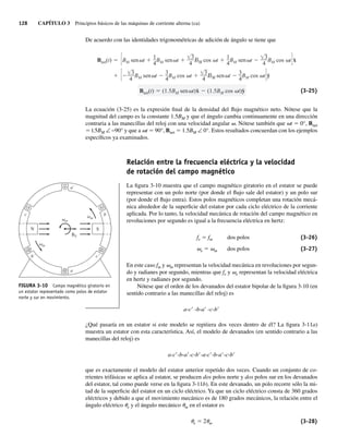 128 CAPÍTULO 3 Principios básicos de las máquinas de corriente alterna (ca)
De acuerdo con las identidades trigonométricas de adición de ángulo se tiene que
Bnet(t) (1.5BM sen t)x̂ (1.5BM cos t)ŷ
3
4
BM sen t
3
4
BM cos t
3
4
sen t
3
4
BM cos t ŷ
Bnet(t) BM sen t
1
4
BM sen t
3
4
cos t
1
4
BM sen t
3
4
BM cos t x̂
(3-25)
La ecuación (3-25) es la expresión final de la densidad del flujo magnético neto. Nótese que la
magnitud del campo es la constante 1.5BM y que el ángulo cambia continuamente en una dirección
contraria a las manecillas del reloj con una velocidad angular v. Nótese también que vt 5 0°, Bnet
5 l.5BM ∠ −90° y que a vt 5 90°, Bnet 5 1.5BM ∠ 0°. Estos resultados concuerdan con los ejemplos
específicos ya examinados.
Relación entre la frecuencia eléctrica y la velocidad
de rotación del campo magnético
La figura 3-10 muestra que el campo magnético giratorio en el estator se puede
representar con un polo norte (por donde el flujo sale del estator) y un polo sur
(por donde el flujo entra). Estos polos magnéticos completan una rotación mecá-
nica alrededor de la superficie del estator por cada ciclo eléctrico de la corriente
aplicada. Por lo tanto, la velocidad mecánica de rotación del campo magnético en
revoluciones por segundo es igual a la frecuencia eléctrica en hertz:
fe 5 fm dos polos (3-26)
ve 5 vm dos polos (3-27)
En este caso fm y vm representan la velocidad mecánica en revoluciones por segun-
do y radianes por segundo, mientras que fe y ve representan la velocidad eléctrica
en hertz y radianes por segundo.
Nótese que el orden de los devanados del estator bipolar de la figura 3-10 (en
sentido contrario a las manecillas del reloj) es
a-c9 -b-a9 -c-b9
¿Qué pasaría en un estator si este modelo se repitiera dos veces dentro de él? La figura 3-11a)
muestra un estator con esta característica. Así, el modelo de devanados (en sentido contrario a las
manecillas del reloj) es
a-c9-b-a9-c-b9-a-c9-b-a9-c-b9
que es exactamente el modelo del estator anterior repetido dos veces. Cuando un conjunto de co-
rrientes trifásicas se aplica al estator, se producen dos polos norte y dos polos sur en los devanados
del estator, tal como puede verse en la figura 3-11b). En este devanado, un polo recorre sólo la mi-
tad de la superficie del estator en un ciclo eléctrico. Ya que un ciclo eléctrico consta de 360 grados
eléctricos y debido a que el movimiento mecánico es de 180 grados mecánicos, la relación entre el
ángulo eléctrico ue y el ángulo mecánico um en el estator es
ue 5 2um (3-28)
FIGURA 3-10 Campo magnético giratorio en
un estator representado como polos de estator
norte y sur en movimiento.
a´
a
b
c
´
c
´
b
BS
S
N
m
m
m
03_Chapman 03.indd 128
03_Chapman 03.indd 128 10/10/11 13:14:48
10/10/11 13:14:48
 