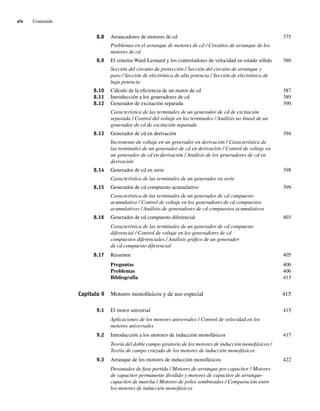 xiv Contenido
8.8 Arrancadores de motores de cd 375
Problemas en el arranque de motores de cd / Circuitos de arranque de los
motores de cd
8.9 El sistema Ward-Leonard y los controladores de velocidad en estado sólido 380
Sección del circuito de protección / Sección del circuito de arranque y
paro / Sección de electrónica de alta potencia / Sección de electrónica de
baja potencia
8.10 Cálculo de la eficiencia de un motor de cd 387
8.11 Introducción a los generadores de cd 389
8.12 Generador de excitación separada 390
Característica de las terminales de un generador de cd de excitación
separada / Control del voltaje en las terminales / Análisis no lineal de un
generador de cd de excitación separada
8.13 Generador de cd en derivación 394
Incremento de voltaje en un generador en derivación / Característica de
las terminales de un generador de cd en derivación / Control de voltaje en
un generador de cd en derivación / Análisis de los generadores de cd en
derivación
8.14 Generador de cd en serie 398
Característica de las terminales de un generador en serie
8.15 Generador de cd compuesto acumulativo 399
Característica de las terminales de un generador de cd compuesto
acumulativo / Control de voltaje en los generadores de cd compuestos
acumulativos / Análisis de generadores de cd compuestos acumulativos
8.16 Generador de cd compuesto diferencial 403
Característica de las terminales de un generador de cd compuesto
diferencial / Control de voltaje en los generadores de cd
compuestos diferenciales / Análisis gráfico de un generador
de cd compuesto diferencial
8.17 Resumen 405
Preguntas 406
Problemas 406
Bibliografía 413
Capítulo 9 Motores monofásicos y de uso especial 415
9.1 El motor universal 415
Aplicaciones de los motores universales / Control de velocidad en los
motores universales
9.2 Introducción a los motores de inducción monofásicos 417
Teoría del doble campo giratorio de los motores de inducción monofásicos /
Teoría de campo cruzado de los motores de inducción monofásicos
9.3 Arranque de los motores de inducción monofásicos 422
Devanados de fase partida / Motores de arranque por capacitor / Motores
de capacitor permanente dividido y motores de capacitor de arranque-
capacitor de marcha / Motores de polos sombreados / Comparación entre
los motores de inducción monofásicos
00_Chapman Prelim.indd xiv
00_Chapman Prelim.indd xiv 31/12/69 18:05:32
31/12/69 18:05:32
 