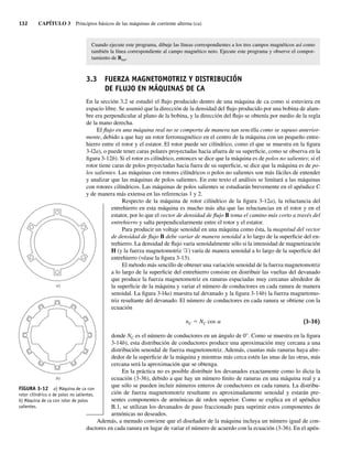 132 CAPÍTULO 3 Principios básicos de las máquinas de corriente alterna (ca)
Cuando ejecute este programa, dibuje las líneas correspondientes a los tres campos magnéticos así como
también la línea correspondiente al campo magnético neto. Ejecute este programa y observe el compor-
tamiento de Bnet.
3.3 FUERZA MAGNETOMOTRIZ Y DISTRIBUCIÓN
DE FLUJO EN MÁQUINAS DE CA
En la sección 3.2 se estudió el flujo producido dentro de una máquina de ca como si estuviera en
espacio libre. Se asumió que la dirección de la densidad del flujo producido por una bobina de alam-
bre era perpendicular al plano de la bobina, y la dirección del flujo se obtenía por medio de la regla
de la mano derecha.
El flujo en una máquina real no se comporta de manera tan sencilla como se supuso anterior-
mente, debido a que hay un rotor ferromagnético en el centro de la máquina con un pequeño entre-
hierro entre el rotor y el estator. El rotor puede ser cilíndrico, como el que se muestra en la figura
3-l2a), o puede tener caras polares proyectadas hacia afuera de su superficie, como se observa en la
figura 3-12b). Si el rotor es cilíndrico, entonces se dice que la máquina es de polos no salientes; si el
rotor tiene caras de polos proyectadas hacia fuera de su superficie, se dice que la máquina es de po-
los salientes. Las máquinas con rotores cilíndricos o polos no salientes son más fáciles de entender
y analizar que las máquinas de polos salientes. En este texto el análisis se limitará a las máquinas
con rotores cilíndricos. Las máquinas de polos salientes se estudiarán brevemente en el apéndice C
y de manera más extensa en las referencias 1 y 2.
Respecto de la máquina de rotor cilíndrico de la figura 3-12a), la reluctancia del
entrehierro en esta máquina es mucho más alta que las reluctancias en el rotor y en el
estator, por lo que el vector de densidad de flujo B toma el camino más corto a través del
entrehierro y salta perpendicularmente entre el rotor y el estator.
Para producir un voltaje senoidal en una máquina como ésta, la magnitud del vector
de densidad de flujo B debe variar de manera senoidal a lo largo de la superficie del en-
trehierro. La densidad de flujo varía senoidalmente sólo si la intensidad de magnetización
H (y la fuerza magnetomotriz F) varía de manera senoidal a lo largo de la superficie del
entrehierro (véase la figura 3-13).
El método más sencillo de obtener una variación senoidal de la fuerza magnetomotriz
a lo largo de la superficie del entrehierro consiste en distribuir las vueltas del devanado
que produce la fuerza magnetomotriz en ranuras espaciadas muy cercanas alrededor de
la superficie de la máquina y variar el número de conductores en cada ranura de manera
senoidal. La figura 3-l4a) muestra tal devanado y la figura 3-14b) la fuerza magnetomo-
triz resultante del devanado. El número de conductores en cada ranura se obtiene con la
ecuación
nC 5 NC cos a (3-36)
donde NC es el número de conductores en un ángulo de 0°. Como se muestra en la figura
3-14b), esta distribución de conductores produce una aproximación muy cercana a una
distribución senoidal de fuerza magnetomotriz. Además, cuantas más ranuras haya alre-
dedor de la superficie de la máquina y mientras más cerca estén las unas de las otras, más
cercana será la aproximación que se obtenga.
En la práctica no es posible distribuir los devanados exactamente como lo dicta la
ecuación (3-36), debido a que hay un número finito de ranuras en una máquina real y a
que sólo se pueden incluir números enteros de conductores en cada ranura. La distribu-
ción de fuerza magnetomotriz resultante es aproximadamente senoidal y estarán pre-
sentes componentes de armónicas de orden superior. Como se explica en el apéndice
B.1, se utilizan los devanados de paso fraccionado para suprimir estos componentes de
armónicas no deseados.
Además, a menudo conviene que el diseñador de la máquina incluya un número igual de con-
ductores en cada ranura en lugar de variar el número de acuerdo con la ecuación (3-36). En el apén-
FIGURA 3-12 a) Máquina de ca con
rotor cilíndrico o de polos no salientes.
b) Máquina de ca con rotor de polos
salientes.
b)
a)
03_Chapman 03.indd 132
03_Chapman 03.indd 132 10/10/11 13:14:50
10/10/11 13:14:50
 