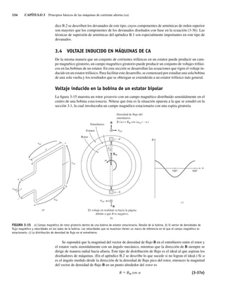 134 CAPÍTULO 3 Principios básicos de las máquinas de corriente alterna (ca)
dice B.2 se describen los devanados de este tipo, cuyos componentes de armónicas de orden superior
son mayores que los componentes de los devanados diseñados con base en la ecuación (3-36). Las
técnicas de supresión de armónicas del apéndice B.1 son especialmente importantes en este tipo de
devanados.
3.4 VOLTAJE INDUCIDO EN MÁQUINAS DE CA
De la misma manera que un conjunto de corrientes trifásicas en un estator puede producir un cam-
po magnético giratorio, un campo magnético giratorio puede producir un conjunto de voltajes trifási-
cos en las bobinas de un estator. En esta sección se desarrollan las ecuaciones que rigen el voltaje in-
ducido en un estator trifásico. Para facilitar este desarrollo, se comenzará por estudiar una sola bobina
de una sola vuelta y los resultados que se obtengan se extenderán a un estator trifásico más general.
Voltaje inducido en la bobina de un estator bipolar
La figura 3-15 muestra un rotor giratorio con un campo magnético distribuido senoidalmente en el
centro de una bobina estacionaria. Nótese que ésta es la situación opuesta a la que se estudió en la
sección 3.1, la cual involucraba un campo magnético estacionario con una espira giratoria.
FIGURA 3-15 a) Campo magnético de rotor giratorio dentro de una bobina de estator estacionaria. Detalle de la bobina. b) El vector de densidades de
ﬂujo magnético y velocidades en los lados de la bobina. Las velocidades que se muestran tienen un marco de referencia en el que el campo magnético es
estacionario. c) La distribución de densidad de ﬂujo en el entrehierro.
c
l
b
d
a
a)
+
–
ecb
eba
edc
eind
b)
El voltaje en realidad va hacia la página
debido a que B es negativo.
Entrehierro
Estator
Rotor
a – b
c – d
vrel
BM
B
v
a
v a
m t – )
Densidad de flujo del
entrehierro:
B ( ) = B
a M cos (
vrel
B
c)
B
a
180° 360°
Se supondrá que la magnitud del vector de densidad de flujo B en el entrehierro entre el rotor y
el estator varía senoidalmente con un ángulo mecánico, mientras que la dirección de B siempre se
dirige de manera radial hacia afuera. Este tipo de distribución de flujo es el ideal al que aspiran los
diseñadores de máquinas. (En el apéndice B.2 se describe lo que sucede si no logran el ideal.) Si a
es el ángulo medido desde la dirección de la densidad de flujo pico del rotor, entonces la magnitud
del vector de densidad de flujo B en un punto alrededor del rotor es
B 5 BM cos a (3-37a)
03_Chapman 03.indd 134
03_Chapman 03.indd 134 10/10/11 13:14:51
10/10/11 13:14:51
 