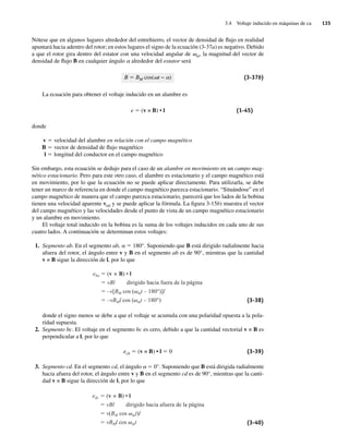 3.4 Voltaje inducido en máquinas de ca 135
Nótese que en algunos lugares alrededor del entrehierro, el vector de densidad de flujo en realidad
apuntará hacia adentro del rotor; en estos lugares el signo de la ecuación (3-37a) es negativo. Debido
a que el rotor gira dentro del estator con una velocidad angular de vm, la magnitud del vector de
densidad de flujo B en cualquier ángulo a alrededor del estator será
B 5 BM cos(vt − a) (3-37b)
La ecuación para obtener el voltaje inducido en un alambre es
e 5 (v × B) • l (1-45)
donde
v 5 velocidad del alambre en relación con el campo magnético
B 5 vector de densidad de flujo magnético
l 5 longitud del conductor en el campo magnético
Sin embargo, esta ecuación se dedujo para el caso de un alambre en movimiento en un campo mag-
nético estacionario. Pero para este otro caso, el alambre es estacionario y el campo magnético está
en movimiento, por lo que la ecuación no se puede aplicar directamente. Para utilizarla, se debe
tener un marco de referencia en donde el campo magnético parezca estacionario. “Situándose” en el
campo magnético de manera que el campo parezca estacionario, parecerá que los lados de la bobina
tienen una velocidad aparente vrel y se puede aplicar la fórmula. La figura 3-15b) muestra el vector
del campo magnético y las velocidades desde el punto de vista de un campo magnético estacionario
y un alambre en movimiento.
El voltaje total inducido en la bobina es la suma de los voltajes inducidos en cada uno de sus
cuatro lados. A continuación se determinan estos voltajes:
1. Segmento ab. En el segmento ab, a 5 180°. Suponiendo que B está dirigido radialmente hacia
afuera del rotor, el ángulo entre v y B en el segmento ab es de 90°, mientras que la cantidad
v × B sigue la dirección de l, por lo que
eba (v B) • l
vBl dirigido hacia fuera de la página
–v[BM cos ( mt – 180°)]l
–vBMl cos ( mt – 180°) (3-38)
donde el signo menos se debe a que el voltaje se acumula con una polaridad opuesta a la pola-
ridad supuesta.
2. Segmento bc. El voltaje en el segmento bc es cero, debido a que la cantidad vectorial v × B es
perpendicular a l, por lo que
ecb 5 (v × B) • l 5 0 (3-39)
3. Segmento cd. En el segmento cd, el ángulo a 5 0°. Suponiendo que B está dirigida radialmente
hacia afuera del rotor, el ángulo entre v y B en el segmento cd es de 90°, mientras que la canti-
dad v × B sigue la dirección de l, por lo que
edc (v B) • l
vBl dirigido hacia afuera de la página
v(BM cos mt)l
vBMl cos mt (3-40)
03_Chapman 03.indd 135
03_Chapman 03.indd 135 10/10/11 13:14:51
10/10/11 13:14:51
 