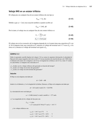 3.4 Voltaje inducido en máquinas de ca 137
Voltaje RMS en un estator trifásico
El voltaje pico en cualquier fase de un estator trifásico de este tipo es
Emáx 5 NC fv (3-47)
Debido a que v 5 2pf, esta ecuación también se puede escribir así
Emáx 5 2pNC ff (3-48)
Por lo tanto, el voltaje rms en cualquier fase de este estator trifásico es
EA 2 NC f
EA
2
2
NC f (3-49)
(3-50)
El voltaje rms en los terminales de la máquina depende de si el estator tiene una conexión enY o en
∆. Si la máquina tiene una conexión en Y, entonces el voltaje del terminal será Ï3 veces EA; si la
tiene en ∆, entonces el voltaje del terminal será igual a EA.
EJEMPLO 3-2
Sobre el generador sencillo bipolar de la figura 3-16 se conoce la siguiente información: la densidad de
flujo pico del campo magnético del rotor es de 0.2 T; la tasa mecánica de rotación del eje es de 3 600 r/min;
el diámetro del estator de la máquina es de 0.5 m; la longitud de su bobina es de 0.3 m y tiene 15 vueltas
en cada bobina. La máquina está conectada en Y.
a) ¿Cuáles son los voltajes trifásicos del generador en función del tiempo?
b) ¿Cuál es el voltaje rms de fase del generador?
c) ¿Cuál es el voltaje rms del terminal del generador?
Solución
El flujo en esta máquina está dado por
f 5 2rlB 5 dlB
donde d es el diámetro y l es la longitud de la bobina. Entonces, el flujo en la máquina está dado por
f 5 (0.5 m)(0.3 m)(0.2 T) 5 0.03 Wb
La velocidad del rotor está dada por
v 5 (3 600 r/min)(2 p rad)(1 min/60 s) 5 377 rad/s
a) Las magnitudes de los voltajes de fase pico son
Emáx NC
(15 vueltas)(0.03 Wb)(377 rad/s) 169.7 V
y los voltajes trifásicos son
eaa (t) 169.7 sen 377t V
ebb (t) 169.7 sen (377t– 120°) V
ecc (t) 169.7 sen (377t– 240°) V
03_Chapman 03.indd 137
03_Chapman 03.indd 137 10/10/11 13:14:52
10/10/11 13:14:52
 