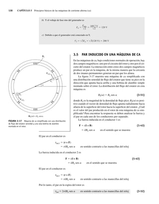 138 CAPÍTULO 3 Principios básicos de las máquinas de corriente alterna (ca)
b) Y el voltaje de fase rms del generador es
EA
Emáx
2
169.7 V
2
120 V
c) Debido a que el generador está conectado en Y,
VT 3EA 3(120 V) 208 V
3.5 PAR INDUCIDO EN UNA MÁQUINA DE CA
En las máquinas de ca, bajo condiciones normales de operación, hay
dos campos magnéticos: uno por el circuito del rotor y otro por el cir-
cuito del estator. La interacción entre estos dos campos magnéticos
produce un par en la máquina, de la misma manera que la cercanía
de dos imanes permanentes generan un par que los alinea.
La figura 3-17 muestra una máquina de ca simplificada con
una distribución senoidal de flujo del estator que tiene su pico en la
dirección que apunta hacia arriba y una bobina de alambre simple
montada sobre el rotor. La distribución del flujo del estator en esta
máquina es
BS(a) 5 BS sen a (3-51)
donde BS es la magnitud de la densidad de flujo pico; BS(a) es posi-
tivo cuando el vector de densidad de flujo apunta radialmente hacia
afuera de la superficie del rotor hacia la superficie del estator. ¿Cuál
es el valor del par producido en el rotor de esta máquina de ca sim-
plificada? Para encontrar la respuesta se deben analizar la fuerza y
el par en cada uno de los conductores por separado.
La fuerza inducida en el conductor 1 es
F 5 i(l × B) (1-43)
5 ilBS sen a en el sentido que se muestra
El par en el conductor es
tind,1 5 (r × F)
5 rilBS sen a en sentido contrario a las manecillas del reloj
La fuerza inducida en el conductor 2 es
F 5 i(l × B) (1-43)
5 ilBS sen a en el sentido que se muestra
El par en el conductor es
tind,1 5 (r × F)
5 rilBS sen a en sentido contrario a las manecillas del reloj
Por lo tanto, el par en la espira del rotor es
tind 5 2rilBS sen a en sentido contrario a las manecillas del reloj (3-52)
FIGURA 3-17 Máquina de ca simpliﬁcada con una distribución
de ﬂujo del estator senoidal y una sola bobina de alambre
montada en el rotor.
BS
r2
r1
Find2
Find1
|BS( )| = BS sena
a
a
03_Chapman 03.indd 138
03_Chapman 03.indd 138 10/10/11 13:14:52
10/10/11 13:14:52
 