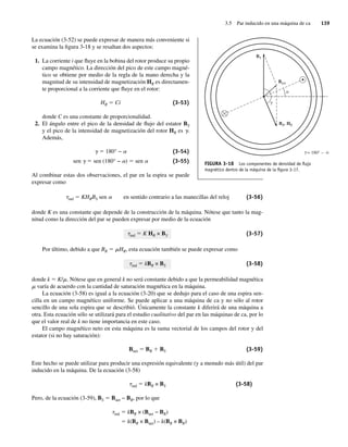 3.5 Par inducido en una máquina de ca 139
La ecuación (3-52) se puede expresar de manera más conveniente si
se examina la figura 3-18 y se resaltan dos aspectos:
1. La corriente i que fluye en la bobina del rotor produce su propio
campo magnético. La dirección del pico de este campo magné-
tico se obtiene por medio de la regla de la mano derecha y la
magnitud de su intensidad de magnetización HR es directamen-
te proporcional a la corriente que fluye en el rotor:
HR 5 Ci (3-53)
donde C es una constante de proporcionalidad.
2. El ángulo entre el pico de la densidad de flujo del estator BS
y el pico de la intensidad de magnetización del rotor HR es g.
Además,
g 5 180° − a (3-54)
sen g 5 sen (180° − a) 5 sen a (3-55)
Al combinar estas dos observaciones, el par en la espira se puede
expresar como
tind 5 KHRBS sen a en sentido contrario a las manecillas del reloj (3-56)
donde K es una constante que depende de la construcción de la máquina. Nótese que tanto la mag-
nitud como la dirección del par se pueden expresar por medio de la ecuación
tind 5 K HR × BS (3-57)
Por último, debido a que BR 5 mHR, esta ecuación también se puede expresar como
tind 5 kBR × BS (3-58)
donde k 5 K/m. Nótese que en general k no será constante debido a que la permeabilidad magnética
m varía de acuerdo con la cantidad de saturación magnética en la máquina.
La ecuación (3-58) es igual a la ecuación (3-20) que se dedujo para el caso de una espira sen-
cilla en un campo magnético uniforme. Se puede aplicar a una máquina de ca y no sólo al rotor
sencillo de una sola espira que se describió. Únicamente la constante k diferirá de una máquina a
otra. Esta ecuación sólo se utilizará para el estudio cualitativo del par en las máquinas de ca, por lo
que el valor real de k no tiene importancia en este caso.
El campo magnético neto en esta máquina es la suma vectorial de los campos del rotor y del
estator (si no hay saturación):
Bnet 5 BR 1 BS (3-59)
Este hecho se puede utilizar para producir una expresión equivalente (y a menudo más útil) del par
inducido en la máquina. De la ecuación (3-58)
tind 5 kBR × BS (3-58)
Pero, de la ecuación (3-59), BS 5 Bnet − BR, por lo que
tind 5 kBR × (Bnet − BR)
5 k(BR × Bnet) – k(BR × BR)
FIGURA 3-18 Los componentes de densidad de ﬂujo
magnético dentro de la máquina de la ﬁgura 3-17.
BS
BR, HR
Bnet
= 180° a
a
g
g –
03_Chapman 03.indd 139
03_Chapman 03.indd 139 10/10/11 13:14:53
10/10/11 13:14:53
 