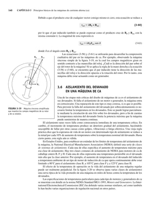 140 CAPÍTULO 3 Principios básicos de las máquinas de corriente alterna (ca)
Debido a que el producto cruz de cualquier vector consigo mismo es cero, esta ecuación se reduce a
tind 5 kBR × Bnet (3-60)
por lo que el par inducido también se puede expresar como el producto cruz de BR y Bnet con la
misma constante k. La magnitud de esta expresión es
tind 5 kBRBnet sen d (3-61)
donde d es el ángulo entre BR y Bnet.
Las ecuaciones (3-58) y (3-61) se utilizarán para desarrollar la comprensión
cualitativa del par en las máquinas de ca. Por ejemplo, observando la máquina
síncrona simple de la figura 3-19, en la cual los campos magnéticos giran en
sentido contrario a las manecillas del reloj. ¿Cuál es la dirección del par sobre el
eje del rotor de la máquina? Si se aplica la regla de la mano derecha a la ecuación
(3-58) o (3-60), se encuentra que el par inducido tiene la dirección de las ma-
necillas del reloj o la dirección opuesta a la rotación del rotor. Por lo tanto, esta
máquina debe estar actuando como un generador.
3.6 AISLAMIENTO DEL DEVANADO
EN UNA MÁQUINA DE CA
Una de las etapas más críticas del diseño de máquinas de ca es el aislamiento de
sus devanados. Si falla el aislamiento de un motor o generador, la máquina entra
en cortocircuito. Una reparación de este tipo es muy costosa, si es que es posible.
Para prevenir la falla del aislamiento del devanado por sobrecalentamiento es ne-
cesario limitar la temperatura en los devanados. Esto se puede lograr parcialmen-
te mediante la circulación de aire frío sobre los devanados, pero a fin de cuentas
la temperatura máxima del devanado limita la potencia máxima que la máquina
puede suministrar de manera continua.
El aislamiento raras veces falla como consecuencia inmediata de una temperatura crítica. En
cambio, el incremento de temperatura produce un deterioro gradual del aislamiento, haciéndolo
susceptible de fallar por otras causas como golpes, vibraciones o fatiga eléctrica. Una vieja regla
práctica dice que la esperanza de vida de un motor con determinado tipo de aislamiento se reduce a
la mitad por cada 10% de aumento de temperatura sobre la temperatura nominal del devanado. Hasta
cierto punto, esta regla aún es válida.
En Estados Unidos, para establecer un estándar de los límites de temperatura del aislamiento de
la máquina, la National Electrical Manufacturers Association (NEMA) definió una serie de clases
de sistemas de aislamiento. Cada una de ellas especifica el aumento de temperatura máximo para
esa clase de aislamiento. Hay tres clases comunes de aislamiento de NEMA para motores de ca de
caballaje entero B, F y H. Cada una de ellas representa una temperatura permisible en el devanado
más alta que la clase anterior. Por ejemplo, el aumento de temperatura en el devanado del inducido
a temperatura ambiente de un tipo de motor de inducción de ca que opera continuamente debe estar
limitado a 80°C para el aislamiento clase B, a 105°C para clase F y a 125°C para clase H.
El efecto de la temperatura de operación en la vida del aislamiento de una máquina regular
puede ser realmente perjudicial. En la figura 3-20 se observa (para varias clases de aislamiento)
una curva típica de la vida promedio de una máquina en miles de horas contra la temperatura de los
devanados.
Las especificaciones de temperaturas particulares para cada tipo de motores y generadores de ca
se muestran con detalle en la norma NEMA Standard MG1-1993, Motors and Generators. La Inter-
national Electrotechnical Commission (IEC) ha definido varias normas similares, así como también
lo han hecho varias organizaciones de regulación nacional en otros países.
FIGURA 3-19 Máquina síncrona simpliﬁcada
que muestra los campos magnéticos de su rotor
y de su estator.
BR Bnet
BS
03_Chapman 03.indd 140
03_Chapman 03.indd 140 10/10/11 13:14:53
10/10/11 13:14:53
 