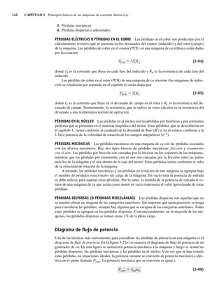 142 CAPÍTULO 3 Principios básicos de las máquinas de corriente alterna (ca)
3. Pérdidas mecánicas.
4. Pérdidas dispersas o adicionales.
PÉRDIDAS ELÉCTRICAS O PÉRDIDAS EN EL COBRE Las pérdidas en el cobre son producidas por el
calentamiento resistivo que se presenta en los devanados del estator (inducido) y del rotor (campo)
de la máquina. Las pérdidas de cobre en el estator (PCE) en una máquina de ca trifásica están dadas
por la ecuación
PPCE 3I2
ARA (3-64)
donde IA es la corriente que fluye en cada fase del inducido y RA es la resistencia de cada fase del
inducido.
Las pérdidas de cobre en el rotor (PCR) de una máquina de ca síncrona (las máquinas de induc-
ción se estudiarán por separado en el capítulo 6) están dadas por
PPCR I2
FRF (3-65)
donde IF es la corriente que fluye en el devanado de campo en el rotor y RF es la resistencia del de-
vanado de campo. Normalmente, la resistencia que se utiliza en estos cálculos es la resistencia del
devanado a una temperatura normal de operación.
PÉRDIDAS EN EL NÚCLEO Las pérdidas en el núcleo son las pérdidas por histéresis y por corrientes
parásitas que se presentan en el material magnético del motor. Estas pérdidas, que se describieron en
el capítulo 1, varían conforme al cuadrado de la densidad de flujo (B2
) y, en el estator, conforme a la
1.5ava potencia de la velocidad de rotación de los campos magnéticos (n1.5
).
PÉRDIDAS MECÁNICAS Las pérdidas mecánicas en una máquina de ca son las pérdidas asociadas
con los efectos mecánicos. Hay dos tipos básicos de pérdidas mecánicas: fricción y rozamiento
con el aire. Las pérdidas por fricción son causadas por la fricción en los cojinetes de las máquinas,
mientras que las pérdidas por rozamiento con el aire son causadas por la fricción entre las partes
móviles de la máquina y el aire dentro de la caja del motor. Estas pérdidas varían conforme al cubo
de la velocidad de rotación de la máquina.
A menudo, las pérdidas mecánicas y las pérdidas en el núcleo de una máquina se agrupan bajo
el nombre de pérdidas rotacionales sin carga de la máquina. En vacío toda la potencia de entrada
se debe utilizar para superar estas pérdidas. Por lo tanto, la medida de la potencia de entrada al es-
tator de una máquina de ca que actúa como motor en vacío representa el valor aproximado de estas
pérdidas.
PÉRDIDAS DISPERSAS (O PÉRDIDAS MISCELÁNEAS) Las pérdidas dispersas son aquellas que no
se pueden ubicar en ninguna de las categorías anteriores. Sin importar qué tanta precisión se tenga
para considerar las pérdidas, siempre hay algunas que se escapan de las categorías anteriores. Todas
estas pérdidas se agrupan en las pérdidas dispersas. Convencionalmente, en la mayoría de las má-
quinas, las pérdidas dispersas se toman como 1% de la plena carga.
Diagrama de ﬂujo de potencia
Una de las técnicas más convenientes para considerar las pérdidas de potencia en una máquina es el
diagrama de flujo de potencia. En la figura 3-21a) se muestra el diagrama de flujo de potencia de un
generador de ca. En esta figura se suministra potencia mecánica a la máquina y luego se restan las
pérdidas dispersas, las pérdidas mecánicas y las pérdidas en el núcleo. Una vez que se han restado
estas pérdidas, en situaciones ideales, la potencia restante se convierte de potencia mecánica a eléc-
trica en el punto llamado Pconv. La potencia mecánica que se convierte es igual a
Pconv 5 tindvm (3-66)
03_Chapman 03.indd 142
03_Chapman 03.indd 142 10/10/11 13:14:54
10/10/11 13:14:54
 