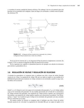 3.8 Regulación de voltaje y regulación de velocidad 143
y se produce la misma cantidad de potencia eléctrica. Sin embargo, ésta no es la potencia que está
presente en los terminales de la máquina. Antes de llegar a los terminales, se deben restar las pérdi-
das eléctricas I2
R.
FIGURA 3-21 a) Diagrama de ﬂujo de potencia de un generador de ca trifásico.
b) Diagrama de ﬂujo de potencia de un motor de ca trifásico.
Pconv
ind m
Pérdidas
dispersas
Pérdidas
mecánicas
Pérdidas
en el núcleo
I2
R
Pérdidas
I2
R
Pérdidas
Psal = 3V IA cos o
3VLIL cos
Pentr = 3V IA cos
3VLIL cos
P t t
t t
entr = ap m
a)
Pconv
ind m
Pérdidas
dispersas
Pérdidas
mecánicas
Pérdidas en
el núcleo
Psal =
b)
carga m
=
En el caso de los motores de ca, este diagrama de flujo de potencia simplemente se invierte. En
la figura 3-21b) se muestra el diagrama de flujo de potencia de un motor.
En los siguientes tres capítulos se plantearán ejercicios de ejemplo con cálculos de eficiencia
para motores y generadores de ca.
3.8 REGULACIÓN DE VOLTAJE Y REGULACIÓN DE VELOCIDAD
A menudo los generadores se comparan entre sí mediante una cifra o factor de mérito llamada
regulación de voltaje. La regulación de voltaje (VR, por sus siglas en inglés) es una medida de la
habilidad del generador para mantener un voltaje constante en sus terminales cuando la carga varía.
Se define con la ecuación
VR
Vsc Vpc
Vpc
100% (3-67)
donde Vsc es el voltaje de vacío (sin carga) en los terminales del generador y Vpc es el voltaje a plena
carga en los terminales del generador. Es una medida aproximada de la forma de la característica
de voltaje-corriente del generador; una regulación de voltaje positiva significa una característica
descendente, una regulación de voltaje negativa significa una característica ascendente. Una VR pe-
queña es “mejor” en el sentido de que el voltaje en los terminales del generador será más constante
ante las variaciones en la carga.
De manera similar, los motores se comparan entre sí mediante una cifra o factor de mérito
llamada regulación de velocidad. La regulación de velocidad (SR, por sus siglas en inglés) es la
03_Chapman 03.indd 143
03_Chapman 03.indd 143 10/10/11 13:14:54
10/10/11 13:14:54
 