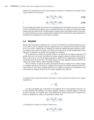 144 CAPÍTULO 3 Principios básicos de las máquinas de corriente alterna (ca)
medida de la capacidad de un motor para mantener constante la velocidad del eje cuando varía la
carga. Se define con la ecuación
SR
sc pc
pc
100%
SR
nsc npc
npc
100% (3-68)
o (3-69)
Es una medida aproximada de la forma de la característica par-velocidad de un motor; una regula-
ción de velocidad positiva significa que la velocidad del motor cae cuando se incrementa la carga,
mientras que una regulación de velocidad negativa significa que la velocidad del motor se incremen-
ta cuando disminuye la carga. La magnitud de la regulación de velocidad dicta aproximadamente la
inclinación de la pendiente de la curva de par-velocidad.
3.9 RESUMEN
Hay dos tipos principales de máquinas de ca: síncronas y de inducción. La principal diferencia entre
los dos tipos es que las máquinas síncronas requieren que se les suministre una corriente de campo
de cd a sus rotores, mientras que las máquinas de inducción (también llamadas máquinas asíncro-
nas) inducen una corriente de campo a sus rotores por medio de una acción transformadora. Estas
máquinas se estudiarán con detalle en los siguientes tres capítulos.
Si se suministra un sistema de corrientes trifásico a un sistema de tres bobinas espaciadas 120
grados eléctricos en un estator se producirá un campo magnético giratorio uniforme dentro del es-
tator. La dirección de rotación del campo magnético se puede invertir simplemente conmutando las
conexiones de dos de las tres fases. De manera inversa, un campo magnético giratorio producirá un
conjunto de voltajes trifásicos dentro del grupo de bobinas.
En los estatores con más de dos polos, una rotación mecánica completa de los campos magné-
ticos produce más de un ciclo eléctrico completo. En tal estator, una rotación mecánica produce P/2
ciclos eléctricos. Por lo tanto, el ángulo eléctrico de los voltajes y corrientes en una máquina así está
relacionado con el ángulo mecánico de los campos magnéticos por medio de
e
P
2 m
La relación entre la frecuencia eléctrica del estator y la tasa mecánica de rotación de los campos
magnéticos es
fe
nmP
120
Los tipos de pérdidas que se presentan en las máquinas de ca son las pérdidas eléctricas o en
el cobre (pérdidas I2
R), pérdidas en el núcleo, pérdidas mecánicas y pérdidas dispersas. Cada una
de ellas se describe en el capítulo junto con la definición de eficiencia general de la máquina. Por
último, la regulación de voltaje en un generador se define como
VR
Vsc Vpc
Vpc
100%
y la regulación de voltaje en un motor se define como
SR
nsc npc
npc
100%
03_Chapman 03.indd 144
03_Chapman 03.indd 144 10/10/11 13:14:54
10/10/11 13:14:54
 