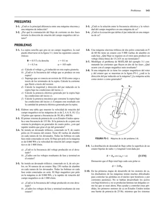 Problemas 145
3-1. ¿Cuál es la principal diferencia entre una máquina síncrona y
una máquina de inducción?
3-2. ¿Por qué la conmutación del flujo de corriente en dos fases
invierte la dirección de rotación del campo magnético del es-
tator?
PREGUNTAS
3-3. ¿Cuál es la relación entre la frecuencia eléctrica y la veloci-
dad del campo magnético en una máquina de ca?
3-4. ¿Cuál es la ecuación que define el par inducido en una máqui-
na de ca?
PROBLEMAS
3-1. La espira sencilla que gira en un campo magnético, la cual
puede observarse en la figura 3-1, tiene las siguientes caracte-
rísticas:
B 5 0.5 T a la derecha r 5 0.1 m
l 5 0.3 m v 5 103 rad/s
a) Calcule el voltaje etot(t) inducido en esta espira giratoria.
b) ¿Cuál es la frecuencia del voltaje que se produce en esta
espira?
c) Suponga que se conecta un resistor de 10 Ω como carga a
través de los terminales de la espira. Calcule la corriente
que fluirá a través del resistor.
d) Calcule la magnitud y dirección del par inducido en la
espira bajo las condiciones del inciso c).
e) Calcule la potencia eléctrica generada por la espira bajo
las condiciones del inciso c).
f ) Calcule la potencia mecánica que consume la espira bajo
las condiciones del inciso c). Compare este resultado con
la cantidad de potencia eléctrica generada por la espira.
3-2. Elabore una tabla que muestre la velocidad de rotación del
campo magnético en las máquinas de ca de 2, 4, 6, 8, 10, 12 y
14 polos que operan a frecuencias de 50, 60 y 400 Hz.
3-3. El primer sistema de potencia de ca en Estados Unidos opera-
ba a una frecuencia de 133 Hz. Si la potencia de ca para este
sistema la produjera un generador de cuatro polos, ¿con qué
rapidez tendría que girar el eje del generador?
3.4. Se instala un devanado trifásico, conectado en Y, de cuatro
polos en 24 ranuras del estator. Tiene 40 vueltas de alambre
en cada ranura de los devanados. Todas las bobinas en cada
fase están conectadas en serie. El flujo por polo en la máquina
es de 0.060 Wb y la velocidad de rotación del campo magné-
tico es de 1 800 r/min.
a) ¿Cuál es la frecuencia del voltaje producido en el deva-
nado?
b) ¿Cuáles son los voltajes resultantes de fase y terminal en
el estator?
3-5. Se instala un devanado trifásico, conectado en ∆, de seis po-
los, en 36 ranuras de un estator. Hay 150 vueltas de alambre
en cada ranura de los devanados. Todas las bobinas en cada
fase están conectadas en serie. El flujo magnético por polo
en la máquina es de 0.060 Wb, y la rapidez de rotación del
campo magnético es de 1 000 r/min.
a) ¿Cuál es la frecuencia del voltaje producido en este deva-
nado?
b) ¿Cuáles los voltajes de fase y terminal resultantes de este
estator?
3.6. Una máquina síncrona trifásica de dos polos conectada en Y
de 60 Hz tiene un estator con 5 000 vueltas de alambre en
cada fase. ¿Qué flujo se requiere en el rotor para producir un
voltaje (línea-línea) de 13.2 kV en sus terminales?
3-7. Modifique el problema de MATLAB del ejemplo 3-1 con-
mutando las corrientes que fluyen en dos de las fases. ¿Qué
ocurre con el campo magnético neto resultante?
3-8. Si una máquina de ca tiene los campos magnéticos del rotor
y del estator que se muestran en la figura P3-1, ¿cuál es la
dirección del par inducido en la máquina? ¿La máquina actúa
como motor o como generador?
FIGURA P3-1 Máquina de ca del problema 3-8.
BR Bnet
BS
3-9. La distribución de densidad de flujo sobre la superficie de un
estator bipolar de radio r y longitud l está dada por
B 5 BM cos (vmt − a) (3-37b)
Demuestre que el flujo total bajo cada cara polar es
f 5 2rlBM
3-10. En las primeras etapas de desarrollo de los motores de ca,
los diseñadores de las máquinas tenían muchas dificultades
para controlar las pérdidas en el núcleo (por histéresis y por
corrientes parásitas). No se habían desarrollado los aceros
con baja histéresis y no se producían láminas tan delgadas co-
mo las que se usan ahora. Para ayudar a controlar estas pér-
didas, los primeros motores de ca en Estados Unidos tenían
una fuente de potencia de 25 Hz, mientras que los sistemas
03_Chapman 03.indd 145
03_Chapman 03.indd 145 10/10/11 13:14:55
10/10/11 13:14:55
 