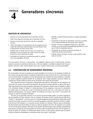 Generadores síncronos
OBJETIVOS DE APRENDIZAJE
• Entender el circuito equivalente de un generador síncrono.
• Poder trazar diagramas fasoriales para un generador síncrono.
• Conocer las ecuaciones de potencia y par de un generador
síncrono.
• Saber cómo deducir las características de una máquina síncrona
a partir de mediciones (Características de Circuito Abierto, OCC,
y Características de Corto Circuito, SCC).
• Entender cómo el voltaje terminal varía con la carga en un
generador síncrono que opera solo. Poder calcular el voltaje
terminal en varias condiciones de carga.
• Comprender las condiciones necesarias para poner en paralelo
dos o más generadores síncronos.
• Entender el procedimiento para poner en paralelo generadores
síncronos.
• Comprender la operación de generadores síncronos en paralelo
con un sistema de potencia muy grande (o bus inﬁnito).
• Entender el límite de estabilidad estática de un generador
síncrono, y por qué el límite de estabilidad transitoria es menor
que el límite de estabilidad estática.
• Comprender las corrientes transitorias que ﬂuyen en
condiciones de falla (cortocircuito).
• Entender valores nominales síncronos y qué condición limita
cada uno de ellos.
Los generadores síncronos o alternadores son máquinas síncronas que se utilizan para convertir
potencia mecánica en potencia eléctrica de ca. En este capítulo se estudia la operación de los gene-
radores síncronos, tanto cuando operan solos como cuando lo hacen junto con otros generadores.
4.1 CONSTRUCCIÓN DE GENERADORES SÍNCRONOS
En un generador síncrono se produce un campo magnético en el rotor ya sea mediante el diseño de
éste como un imán permanente o mediante la aplicación de una corriente de cd a su devanado para
crear un electroimán. En seguida, el rotor del generador gira mediante un motor primario, y produce
un campo magnético giratorio dentro de la máquina. Este campo magnético giratorio induce un
conjunto de voltajes trifásicos dentro de los devanados del estator del generador.
Dos términos que por lo general se utilizan para describir los devanados de una máquina son
devanados de campo y devanados del inducido. En general, el primer término se aplica a los deva-
nados que producen el campo magnético principal en la máquina, mientras que el segundo se aplica
a los devanados donde se induce el voltaje principal. En las máquinas síncronas, los devanados
de campo están en el rotor, por lo que los términos devanados del rotor y devanados de campo se
utilizan indistintamente. De manera similar, los términos devanados del estator y devanados del
inducido se utilizan de manera indistinta.
El rotor de un generador síncrono es en esencia un electroimán grande. Los polos magnéticos
del rotor pueden ser tanto salientes como no salientes. El término saliente significa proyectado hacia
“afuera” o “prominente” y un polo saliente es un polo magnético proyectado hacia afuera del eje del
rotor. Por otro lado, un polo no saliente es un polo magnético construido al mismo nivel de la super-
ficie del rotor. En la figura 4-1 se muestra un rotor de polos no salientes. Observe que los devanados
del electroimán están incrustados en muescas sobre la superficie del rotor. En la figura 4-2 se puede
ver un rotor de polos salientes. Note que los devanados del electroimán están cubiertos alrededor del
polo mismo, en lugar de estar incrustados en muescas sobre la superficie del rotor. Por lo regular, los
rotores de polos no salientes se utilizan para rotores de dos o cuatro polos, mientras que los rotores
de polos salientes normalmente se usan para rotores con cuatro o más polos.
CAPÍTULO
4
04_Chapman 04.indd 147
04_Chapman 04.indd 147 10/10/11 13:15:50
10/10/11 13:15:50
 