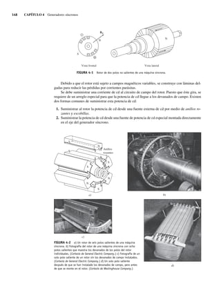 148 CAPÍTULO 4 Generadores síncronos
Debido a que el rotor está sujeto a campos magnéticos variables, se construye con láminas del-
gadas para reducir las pérdidas por corrientes parásitas.
Se debe suministrar una corriente de cd al circuito de campo del rotor. Puesto que éste gira, se
requiere de un arreglo especial para que la potencia de cd llegue a los devanados de campo. Existen
dos formas comunes de suministrar esta potencia de cd:
1. Suministrar al rotor la potencia de cd desde una fuente externa de cd por medio de anillos ro-
zantes y escobillas.
2. Suministrar la potencia de cd desde una fuente de potencia de cd especial montada directamente
en el eje del generador síncrono.
FIGURA 4-1 Rotor de dos polos no salientes de una máquina síncrona.
N
N
S
Vista lateral
Vista frontal
BR
Anillos
rozantes
S
N
S
N
S
N
a) b)
d)
c)
FIGURA 4-2 a) Un rotor de seis polos salientes de una máquina
síncrona. b) Fotografía del rotor de una máquina síncrona con ocho
polos salientes que muestra los devanados de los polos del rotor
individuales. (Cortesía de General Electric Company.) c) Fotografía de un
solo polo saliente de un rotor sin los devanados de campo instalados.
(Cortesía de General Electric Company.) d) Un solo polo saliente
después de que se han instalado los devanados de campo, pero antes
de que se monte en el rotor. (Cortesía de Westinghouse Company.)
04_Chapman 04.indd 148
04_Chapman 04.indd 148 10/10/11 13:15:51
10/10/11 13:15:51
 