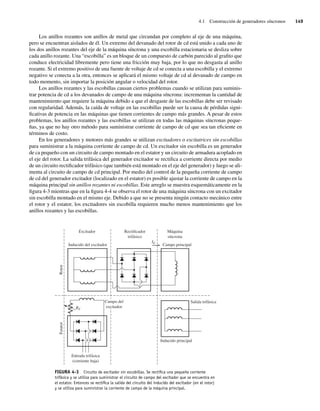 4.1 Construcción de generadores síncronos 149
Los anillos rozantes son anillos de metal que circundan por completo al eje de una máquina,
pero se encuentran aislados de él. Un extremo del devanado del rotor de cd está unido a cada uno de
los dos anillos rozantes del eje de la máquina síncrona y una escobilla estacionaria se desliza sobre
cada anillo rozante. Una “escobilla” es un bloque de un compuesto de carbón parecido al grafito que
conduce electricidad libremente pero tiene una fricción muy baja, por lo que no desgasta al anillo
rozante. Si el extremo positivo de una fuente de voltaje de cd se conecta a una escobilla y el extremo
negativo se conecta a la otra, entonces se aplicará el mismo voltaje de cd al devanado de campo en
todo momento, sin importar la posición angular o velocidad del rotor.
Los anillos rozantes y las escobillas causan ciertos problemas cuando se utilizan para suminis-
trar potencia de cd a los devanados de campo de una máquina síncrona: incrementan la cantidad de
mantenimiento que requiere la máquina debido a que el desgaste de las escobillas debe ser revisado
con regularidad. Además, la caída de voltaje en las escobillas puede ser la causa de pérdidas signi-
ficativas de potencia en las máquinas que tienen corrientes de campo más grandes. A pesar de estos
problemas, los anillos rozantes y las escobillas se utilizan en todas las máquinas síncronas peque-
ñas, ya que no hay otro método para suministrar corriente de campo de cd que sea tan eficiente en
términos de costo.
En los generadores y motores más grandes se utilizan excitadores o excitatrices sin escobillas
para suministrar a la máquina corriente de campo de cd. Un excitador sin escobilla es un generador
de ca pequeño con un circuito de campo montado en el estator y un circuito de armadura acoplado en
el eje del rotor. La salida trifásica del generador excitador se rectifica a corriente directa por medio
de un circuito rectificador trifásico (que también está montado en el eje del generador) y luego se ali-
menta al circuito de campo de cd principal. Por medio del control de la pequeña corriente de campo
de cd del generador excitador (localizado en el estator) es posible ajustar la corriente de campo en la
máquina principal sin anillos rozantes ni escobillas. Este arreglo se muestra esquemáticamente en la
figura 4-3 mientras que en la figura 4-4 se observa el rotor de una máquina síncrona con un excitador
sin escobilla montado en el mismo eje. Debido a que no se presenta ningún contacto mecánico entre
el rotor y el estator, los excitadores sin escobilla requieren mucho menos mantenimiento que los
anillos rozantes y las escobillas.
FIGURA 4-3 Circuito de excitador sin escobillas. Se rectiﬁca una pequeña corriente
trifásica y se utiliza para suministrar el circuito de campo del excitador que se encuentra en
el estator. Entonces se rectiﬁca la salida del circuito del inducido del excitador (en el rotor)
y se utiliza para suministrar la corriente de campo de la máquina principal.
Campo principal
Inducido del excitador
Excitador Rectificador
trifásico
Máquina
síncrona
IF
Rotor
Estator
RF
Campo del
excitador
Entrada trifásica
(corriente baja)
Salida trifásica
Inducido principal
04_Chapman 04.indd 149
04_Chapman 04.indd 149 10/10/11 13:15:52
10/10/11 13:15:52
 