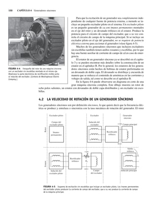 150 CAPÍTULO 4 Generadores síncronos
Para que la excitación de un generador sea completamente inde-
pendiente de cualquier fuente de potencia externa, a menudo se in-
cluye un pequeño excitador piloto en el sistema. Un excitador piloto
es un pequeño generador de ca con imanes permanentes montados
en el eje del rotor y un devanado trifásico en el estator. Produce la
potencia para el circuito de campo del excitador, que a su vez con-
trola el circuito de campo de la máquina principal. Si se incluye un
excitador piloto en el eje del generador, no se requiere de potencia
eléctrica externa para accionar el generador (véase figura 4-5).
Muchos de los generadores síncronos que incluyen excitadores
sin escobillas también tienen anillos rozantes y escobillas, por lo que
hay una fuente auxiliar de corriente de campo de cd en caso de emer-
gencia.
El estator de un generador síncrono ya se describió en el capítu-
lo 3 y se pueden encontrar más detalles sobre la construcción de un
estator en el apéndice B. Por lo general, los estatores de los genera-
dores síncronos están hechos de bobinas de estator preformadas en
un devanado de doble capa. El devanado se distribuye y encuerda de
manera que se reduzca el contenido de armónicas en las corrientes y
voltajes de salida, tal como se describe en el apéndice B.
En la figura 4-6 puede observarse un diagrama en corte de una
gran máquina síncrona completa. Este dibujo muestra un rotor de
ocho polos salientes, un estator con devanados de doble capa distribuidos y un excitador sin esco-
billas.
4.2 LA VELOCIDAD DE ROTACIÓN DE UN GENERADOR SÍNCRONO
Los generadores síncronos son por definición síncronos, lo que quiere decir que la frecuencia eléc-
trica se produce y entrelaza o sincroniza con la tasa mecánica de rotación del generador. El rotor
FIGURA 4-4 Fotografía del rotor de una máquina síncrona
con un excitador sin escobillas montado en el mismo eje.
Obsérvese la parte electrónica de rectiﬁcación visible junto
al inducido del excitador. (Cortesía de Westinghouse Electric
Company.)
FIGURA 4-5 Esquema de excitación sin escobillas que incluye un excitador piloto. Los imanes permanentes
del excitador piloto producen la corriente de campo del excitador, que a su vez produce la corriente de campo
de la máquina principal.
Generador
síncrono
Excitador
Excitador piloto
Inducido del
excitador
Campo
del excitador
Inducido principal
Campo principal
Campo del
excitador piloto
Inducido del
excitador piloto
Imanes
permanentes
Rotor
Estator
Rectificador
trifásico
Rectificador
trifásico
Salida
trifásica
RF
04_Chapman 04.indd 150
04_Chapman 04.indd 150 10/10/11 13:15:52
10/10/11 13:15:52
 
