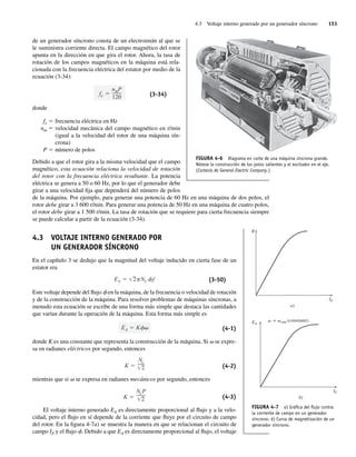 4.3 Voltaje interno generado por un generador síncrono 151
de un generador síncrono consta de un electroimán al que se
le suministra corriente directa. El campo magnético del rotor
apunta en la dirección en que gira el rotor. Ahora, la tasa de
rotación de los campos magnéticos en la máquina está rela-
cionada con la frecuencia eléctrica del estator por medio de la
ecuación (3-34):
fe
nmP
120 (3-34)
donde
fe 5 frecuencia eléctrica en Hz
nm 5 velocidad mecánica del campo magnético en r/min
(igual a la velocidad del rotor de una máquina sín-
crona)
P 5 número de polos
Debido a que el rotor gira a la misma velocidad que el campo
magnético, esta ecuación relaciona la velocidad de rotación
del rotor con la frecuencia eléctrica resultante. La potencia
eléctrica se genera a 50 o 60 Hz, por lo que el generador debe
girar a una velocidad fija que dependerá del número de polos
de la máquina. Por ejemplo, para generar una potencia de 60 Hz en una máquina de dos polos, el
rotor debe girar a 3 600 r/min. Para generar una potencia de 50 Hz en una máquina de cuatro polos,
el rotor debe girar a 1 500 r/min. La tasa de rotación que se requiere para cierta frecuencia siempre
se puede calcular a partir de la ecuación (3-34).
4.3 VOLTAJE INTERNO GENERADO POR
UN GENERADOR SÍNCRONO
En el capítulo 3 se dedujo que la magnitud del voltaje inducido en cierta fase de un
estator era
EA 2 NC f (3-50)
Este voltaje depende del flujo f en la máquina, de la frecuencia o velocidad de rotación
y de la construcción de la máquina. Para resolver problemas de máquinas síncronas, a
menudo esta ecuación se escribe de una forma más simple que destaca las cantidades
que varían durante la operación de la máquina. Esta forma más simple es
EA K (4-1)
donde K es una constante que representa la construcción de la máquina. Si v se expre-
sa en radianes eléctricos por segundo, entonces
K
Nc
2 (4-2)
mientras que si v se expresa en radianes mecánicos por segundo, entonces
K
NcP
2 (4-3)
El voltaje interno generado EA es directamente proporcional al flujo y a la velo-
cidad, pero el flujo en sí depende de la corriente que fluye por el circuito de campo
del rotor. En la figura 4-7a) se muestra la manera en que se relacionan el circuito de
campo IF y el flujo f. Debido a que EA es directamente proporcional al flujo, el voltaje
FIGURA 4-6 Diagrama en corte de una máquina síncrona grande.
Nótese la construcción de los polos salientes y el excitador en el eje.
(Cortesía de General Electric Company.)
FIGURA 4-7 a) Gráﬁca del ﬂujo contra
la corriente de campo en un generador
síncrono. b) Curva de magnetización de un
generador síncrono.
IF
EA
= sinc(constante)
b)
IF
a)
04_Chapman 04.indd 151
04_Chapman 04.indd 151 10/10/11 13:15:52
10/10/11 13:15:52
 