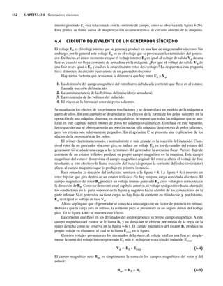 152 CAPÍTULO 4 Generadores síncronos
interno generado EA está relacionado con la corriente de campo, como se observa en la figura 4-7b).
Esta gráfica se llama curva de magnetización o característica de circuito abierto de la máquina.
4.4 CIRCUITO EQUIVALENTE DE UN GENERADOR SÍNCRONO
El voltaje EA es el voltaje interno que se genera y produce en una fase de un generador síncrono. Sin
embargo, por lo general este voltaje EA no es el voltaje que se presenta en las terminales del genera-
dor. De hecho, el único momento en que el voltaje interno EA es igual al voltaje de salida Vf de una
fase es cuando no fluye corriente de armadura en la máquina. ¿Por qué el voltaje de salida Vf de
una fase no es igual a EA y cuál es la relación entre estos dos voltajes? La respuesta a esta pregunta
lleva al modelo de circuito equivalente de un generador síncrono.
Hay varios factores que ocasionan la diferencia que hay entre EA y Vf:
1. La distorsión del campo magnético del entrehierro debida a la corriente que fluye en el estator,
llamada reacción del inducido.
2. La autoinductancia de las bobinas del inducido (o armadura).
3. La resistencia de las bobinas del inducido.
4. El efecto de la forma del rotor de polos salientes.
Se estudiarán los efectos de los primeros tres factores y se desarrollará un modelo de la máquina a
partir de ellos. En este capítulo se despreciarán los efectos de la forma de los polos salientes en la
operación de una máquina síncrona; en otras palabras, se supone que todas las máquinas que se ana-
lizan en este capítulo tienen rotores de polos no salientes o cilíndricos. Con base en este supuesto,
las respuestas que se obtengan serán un poco inexactas si la máquina tiene rotores de polos salientes,
pero los errores son relativamente pequeños. En el apéndice C se presenta una explicación de los
efectos de la proyección de los polos.
El primer efecto mencionado, y normalmente el más grande, es la reacción del inducido. Cuan-
do el rotor de un generador síncrono gira, se induce un voltaje EA en los devanados del estator del
generador. Si se añade una carga a las terminales del generador, la corriente fluye. Pero el flujo de
corriente de un estator trifásico produce su propio campo magnético en la máquina. Este campo
magnético del estator distorsiona el campo magnético original del rotor y altera el voltaje de fase
resultante. A este efecto se le llama reacción del inducido porque la corriente del inducido (estator)
afecta el campo magnético que lo produjo en primera instancia.
Para entender la reacción del inducido, remítase a la figura 4-8. La figura 4-8a) muestra un
rotor bipolar que gira dentro de un estator trifásico. No hay ninguna carga conectada al estator. El
campo magnético del rotor BR produce un voltaje interno generado EA cuyo valor pico coincide con
la dirección de BR. Como se demostró en el capítulo anterior, el voltaje será positivo hacia afuera de
los conductores en la parte superior de la figura y negativo hacia adentro de los conductores en la
parte inferior. Si el generador no tiene carga, no hay flujo de corriente en el inducido y, por lo tanto,
EA será igual al voltaje de fase Vf.
Ahora supóngase que el generador se conecta a una carga con un factor de potencia en retraso.
Debido a que la carga está en retraso, la corriente pico se presentará en un ángulo detrás del voltaje
pico. En la figura 4-8b) se muestra este efecto.
La corriente que fluye en los devanados del estator produce su propio campo magnético. A este
campo magnético del estator se le llama BS y su dirección se obtiene por medio de la regla de la
mano derecha como se observa en la figura 4-8c). El campo magnético del estator BS produce su
propio voltaje en el estator, al cual se le llama Eestat en la figura.
Con dos voltajes presentes en los devanados del estator, el voltaje total en una fase es simple-
mente la suma del voltaje interno generado EA más el voltaje de reacción del inducido Eestat:
Vf 5 EA + Eestat (4-4)
El campo magnético neto Bnet es simplemente la suma de los campos magnéticos del rotor y del
estator:
Bnet 5 BR + BS (4-5)
04_Chapman 04.indd 152
04_Chapman 04.indd 152 10/10/11 13:15:53
10/10/11 13:15:53
 