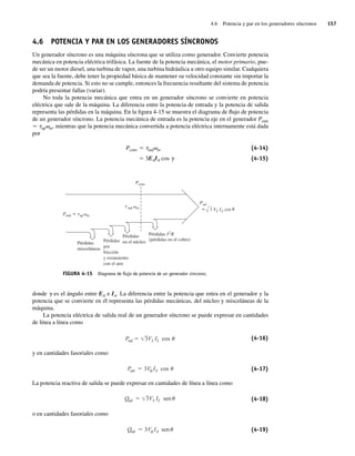 4.6 Potencia y par en los generadores síncronos 157
4.6 POTENCIA Y PAR EN LOS GENERADORES SÍNCRONOS
Un generador síncrono es una máquina síncrona que se utiliza como generador. Convierte potencia
mecánica en potencia eléctrica trifásica. La fuente de la potencia mecánica, el motor primario, pue-
de ser un motor diesel, una turbina de vapor, una turbina hidráulica u otro equipo similar. Cualquiera
que sea la fuente, debe tener la propiedad básica de mantener su velocidad constante sin importar la
demanda de potencia. Si esto no se cumple, entonces la frecuencia resultante del sistema de potencia
podría presentar fallas (variar).
No toda la potencia mecánica que entra en un generador síncrono se convierte en potencia
eléctrica que sale de la máquina. La diferencia entre la potencia de entrada y la potencia de salida
representa las pérdidas en la máquina. En la figura 4-15 se muestra el diagrama de flujo de potencia
de un generador síncrono. La potencia mecánica de entrada es la potencia eje en el generador Pentr
5 tapvm, mientras que la potencia mecánica convertida a potencia eléctrica internamente está dada
por
Pconv 5 tindvm (4-14)
Pconv 5 3EAIA cos g (4-15)
FIGURA 4-15 Diagrama de ﬂujo de potencia de un generador síncrono.
=
Pconv
P t
t
entr
ind m
Psal
Pérdidas
misceláneas
=
Pérdidas
en el núcleo
3 VL IL cos
ap m
I2
R
Pérdidas
(pérdidas en el cobre)
Pérdidas
por
fricción
y rozamiento
con el aire
donde g es el ángulo entre EA e IA. La diferencia entre la potencia que entra en el generador y la
potencia que se convierte en él representa las pérdidas mecánicas, del núcleo y misceláneas de la
máquina.
La potencia eléctrica de salida real de un generador síncrono se puede expresar en cantidades
de línea a línea como
Psal 3VL IL cos (4-16)
y en cantidades fasoriales como
Psal 3V IA cos (4-17)
La potencia reactiva de salida se puede expresar en cantidades de línea a línea como
Qsal 3VL IL sen (4-18)
o en cantidades fasoriales como
Qsal 3V IA sen (4-19)
04_Chapman 04.indd 157
04_Chapman 04.indd 157 10/10/11 13:15:55
10/10/11 13:15:55
 
