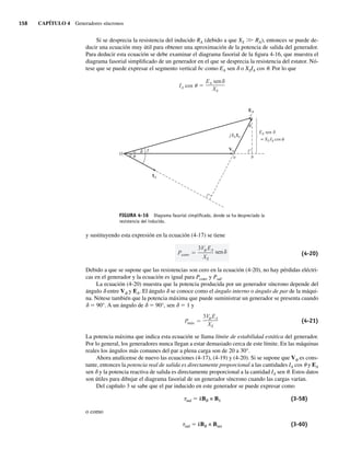 158 CAPÍTULO 4 Generadores síncronos
Si se desprecia la resistencia del inducido RA (debido a que XS .
. RA), entonces se puede de-
ducir una ecuación muy útil para obtener una aproximación de la potencia de salida del generador.
Para deducir esta ecuación se debe examinar el diagrama fasorial de la figura 4-16, que muestra el
diagrama fasorial simplificado de un generador en el que se desprecia la resistencia del estator. Nó-
tese que se puede expresar el segmento vertical bc como EA sen d o XSIA cos u. Por lo que
IA cos
EA sen
XS
FIGURA 4-16 Diagrama fasorial simpliﬁcado, donde se ha despreciado la
resistencia del inducido.
E
c
b
a
O
A
EA sen
cos
=
IA
XS
j IA
XS IA
V
y sustituyendo esta expresión en la ecuación (4-17) se tiene
Pconv
3V EA
XS
sen (4-20)
Debido a que se supone que las resistencias son cero en la ecuación (4-20), no hay pérdidas eléctri-
cas en el generador y la ecuación es igual para Pconv y Psal.
La ecuación (4-20) muestra que la potencia producida por un generador síncrono depende del
ángulo d entre Vf y EA. El ángulo d se conoce como el ángulo interno o ángulo de par de la máqui-
na. Nótese también que la potencia máxima que puede suministrar un generador se presenta cuando
d 5 90°. A un ángulo de d 5 90°, sen d 5 1 y
Pmáx
3V EA
XS
(4-21)
La potencia máxima que indica esta ecuación se llama límite de estabilidad estática del generador.
Por lo general, los generadores nunca llegan a estar demasiado cerca de este límite. En las máquinas
reales los ángulos más comunes del par a plena carga son de 20 a 30°.
Ahora analícense de nuevo las ecuaciones (4-17), (4-19) y (4-20). Si se supone que Vf es cons-
tante, entonces la potencia real de salida es directamente proporcional a las cantidades IA cos u y EA
sen d y la potencia reactiva de salida es directamente proporcional a la cantidad IA sen u. Estos datos
son útiles para dibujar el diagrama fasorial de un generador síncrono cuando las cargas varían.
Del capítulo 3 se sabe que el par inducido en este generador se puede expresar como
tind 5 kBR × BS (3-58)
o como
tind 5 kBR × Bnet (3-60)
04_Chapman 04.indd 158
04_Chapman 04.indd 158 10/10/11 13:15:55
10/10/11 13:15:55
 