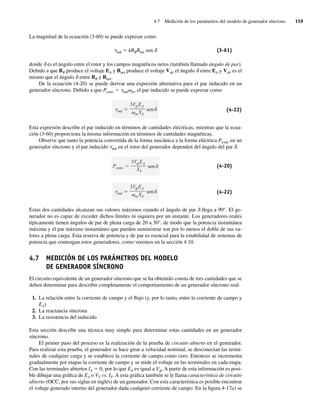 4.7 Medición de los parámetros del modelo de generador síncrono 159
La magnitud de la ecuación (3-60) se puede expresar como
tind 5 kBRBnet sen d (3-61)
donde d es el ángulo entre el rotor y los campos magnéticos netos (también llamado ángulo de par).
Debido a que BR produce el voltaje EA y Bnet produce el voltaje Vf, el ángulo d entre EA y Vf, es el
mismo que el ángulo d entre BR y Bnet.
De la ecuación (4-20) se puede derivar una expresión alternativa para el par inducido en un
generador síncrono. Debido a que Pconv 5 tindvm, el par inducido se puede expresar como
ind
3V EA
mXS
sen (4-22)
Esta expresión describe el par inducido en términos de cantidades eléctricas, mientras que la ecua-
ción (3-60) proporciona la misma información en términos de cantidades magnéticas.
Observe que tanto la potencia convertida de la forma mecánica a la forma eléctrica Pconv en un
generador síncrono y el par inducido tind en el rotor del generador dependen del ángulo del par d.
Pconv
3V EA
XS
sen (4-20)
ind
3V EA
mXS
sen (4-22)
Estas dos cantidades alcanzan sus valores máximos cuando el ángulo de par d llega a 90°. El ge-
nerador no es capaz de exceder dichos límites ni siquiera por un instante. Los generadores reales
típicamente tienen ángulos de par de plena carga de 20 a 30°, de modo que la potencia instantánea
máxima y el par máximo instantáneo que pueden suministrar son por lo menos el doble de sus va-
lores a plena carga. Esta reserva de potencia y de par es esencial para la estabilidad de sistemas de
potencia que contengan estos generadores, como veremos en la sección 4.10.
4.7 MEDICIÓN DE LOS PARÁMETROS DEL MODELO
DE GENERADOR SÍNCRONO
El circuito equivalente de un generador síncrono que se ha obtenido consta de tres cantidades que se
deben determinar para describir completamente el comportamiento de un generador síncrono real:
1. La relación entre la corriente de campo y el flujo (y, por lo tanto, entre la corriente de campo y
EA)
2. La reactancia síncrona
3. La resistencia del inducido
Esta sección describe una técnica muy simple para determinar estas cantidades en un generador
síncrono.
El primer paso del proceso es la realización de la prueba de circuito abierto en el generador.
Para realizar esta prueba, el generador se hace girar a velocidad nominal, se desconectan las termi-
nales de cualquier carga y se establece la corriente de campo como cero. Entonces se incrementa
gradualmente por etapas la corriente de campo y se mide el voltaje en las terminales en cada etapa.
Con las terminales abiertos IA 5 0, por lo que EA es igual a Vf. A partir de esta información es posi-
ble dibujar una gráfica de EA o VT vs. IF. A esta gráfica también se le llama característica de circuito
abierto (OCC, por sus siglas en inglés) de un generador. Con esta característica es posible encontrar
el voltaje generado interno del generador dada cualquier corriente de campo. En la figura 4-17a) se
04_Chapman 04.indd 159
04_Chapman 04.indd 159 10/10/11 13:15:56
10/10/11 13:15:56
 