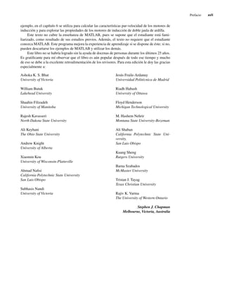 Prefacio xvii
ejemplo, en el capítulo 6 se utiliza para calcular las características par-velocidad de los motores de
inducción y para explorar las propiedades de los motores de inducción de doble jaula de ardilla.
Este texto no cubre la enseñanza de MATLAB, pues se supone que el estudiante está fami-
liarizado, como resultado de sus estudios previos. Además, el texto no requiere que el estudiante
conozca MATLAB. Este programa mejora la experiencia de aprendizaje si se dispone de éste; si no,
pueden descartarse los ejemplos de MATLAB y utilizar los demás.
Este libro no se habría logrado sin la ayuda de docenas de personas durante los últimos 25 años.
Es gratificante para mí observar que el libro es aún popular después de todo ese tiempo y mucho
de eso se debe a la excelente retroalimentación de los revisores. Para esta edición le doy las gracias
especialmente a:
Ashoka K. S. Bhat Jesús Fraile-Ardanuy
University of Victoria Universidad Politécnica de Madrid
William Butuk Riadh Habash
Lakehead University University of Ottawa
Shaahin Filizadeh Floyd Henderson
University of Manitoba Michigan Technological University
Rajesh Kavasseri M. Hashem Nehrir
North Dakota State University Montana State University-Bozeman
Ali Keyhani Ali Shaban
The Ohio State University California Polytechnic State Uni-
versity,
Andrew Knight San Luis Obispo
University of Alberta
Kuang Sheng
Xiaomin Kou Rutgers University
University of Wisconsin-Platteville
Barna Szabados
Ahmad Nafisi McMaster University
California Polytechnic State University
San Luis Obispo Tristan J. Tayag
Texas Christian University
Subhasis Nandi
University of Victoria Rajiv K. Varma
The University of Western Ontario
Stephen J. Chapman
Melbourne, Victoria, Australia
00_Chapman Prelim.indd xvii
00_Chapman Prelim.indd xvii 31/12/69 18:05:33
31/12/69 18:05:33
 