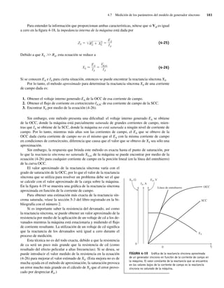 4.7 Medición de los parámetros del modelo de generador síncrono 161
Para entender la información que proporcionan ambas características, nótese que si Vf es igual
a cero en la figura 4-18, la impedancia interna de la máquina está dada por
ZS R2
A X2
S
EA
IA
(4-25)
Debido a que XS .
. RA, esta ecuación se reduce a
XS
EA
IA
V ,oc
IA
(4-26)
Si se conocen EA e IA para cierta situación, entonces se puede encontrar la reactancia síncrona XS.
Por lo tanto, el método aproximado para determinar la reactancia síncrona XS de una corriente
de campo dada es:
1. Obtener el voltaje interno generado EA de la OCC de esa corriente de campo.
2. Obtener el flujo de corriente en cortocircuito IA,SC de esa corriente de campo de la SCC.
3. Encontrar XS por medio de la ecuación (4-26).
Sin embargo, este método presenta una dificultad: el voltaje interno generado EA se obtiene
de la OCC, donde la máquina está parcialmente saturada de grandes corrientes de campo, mien-
tras que IA se obtiene de la SCC, donde la máquina no está saturada a ningún nivel de corriente de
campo. Por lo tanto, mientras más altas son las corrientes de campo, el EA que se obtuvo de la
OCC dada cierta corriente de campo no es el mismo que el EA con la misma corriente de campo
en condiciones de cortocircuito, diferencia que causa que el valor que se obtuvo de XS sea sólo una
aproximación.
Sin embargo, la respuesta que brinda este método es exacta hasta el punto de saturación, por
lo que la reactancia síncrona no saturada XS,ns de la máquina se puede encontrar por medio de la
ecuación (4-26) para cualquier corriente de campo en la porción lineal (en la línea del entrehierro)
de la curva OCC.
El valor aproximado de la reactancia síncrona varía con el
grado de saturación de la OCC, por lo que el valor de la reactancia
síncrona que se utiliza para resolver un problema debe ser el que
se calcule con el valor aproximado de la carga sobre la máquina.
En la figura 4-19 se muestra una gráfica de la reactancia síncrona
aproximada en función de la corriente de campo.
Para obtener una estimación más exacta de la reactancia sín-
crona saturada, véase la sección 5-3 del libro registrado en la bi-
bliografía con el número 2.
Si es importante saber la resistencia del devanado, así como
la reactancia síncrona, se puede obtener un valor aproximado de la
resistencia por medio de la aplicación de un voltaje de cd a los de-
vanados mientras la máquina está estacionaria y midiendo el flujo
de corriente resultante. La utilización de un voltaje de cd significa
que la reactancia de los devanados será igual a cero durante el
proceso de medición.
Esta técnica no es del todo exacta, debido a que la resistencia
de ca será un poco más grande que la resistencia de cd (como
resultado del efecto pelicular a altas frecuencias). Si se desea, se
puede introducir el valor medido de la resistencia en la ecuación
(4-26) para mejorar el valor estimado de XS. (Esta mejora no es de
mucha ayuda en el método de aproximación; la saturación provoca
un error mucho más grande en el cálculo de XS que el error provo-
cado por despreciar RA.)
FIGURA 4-19 Gráﬁca de la reactancia síncrona aproximada
de un generador síncrono en función de la corriente de campo en
la máquina. El valor constante de la reactancia que se encuentra
en los valores bajos de la corriente de campo es la reactancia
síncrona no saturada de la máquina.
EA, V
IA, A
XS,
XS
If
Línea de entrehierro OCC
0
0
SCC
04_Chapman 04.indd 161
04_Chapman 04.indd 161 10/10/11 13:15:57
10/10/11 13:15:57
 