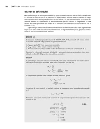 162 CAPÍTULO 4 Generadores síncronos
Relación de cortocircuito
Otro parámetro que se utiliza para describir los generadores síncronos es la relación de cortocircuito.
La relación de cortocircuito de un generador se define como la relación entre la corriente de campo
que se requiere para el voltaje nominal en circuito abierto y la que se requiere para la corriente del
inducido nominal en cortocircuito. Se puede demostrar que esta cantidad es simplemente el valor
inverso del valor aproximado por unidad de la reactancia síncrona saturada que se obtiene con la
ecuación (4-26).
A pesar de que la relación de cortocircuito no añade información adicional sobre el generador a
la que ya se tenía con la reactancia síncrona saturada, es importante saber qué es, ya que ocasional-
mente se utiliza este término en la industria.
EJEMPLO 4-1
Se realiza una prueba a un generador síncrono de 200 kVA, 480 V, 50 Hz, conectado enY con una corrien-
te de campo nominal de 5 A y se obtiene la siguiente información:
1. VT, CA es igual a 540 V con una corriente nominal IF.
2. IL, SC es igual a 300 A con una corriente nominal IF.
3. Cuando se aplica un voltaje de 10 V de cd en dos terminales, el valor de la corriente es de 25 A.
Encuentre los valores de la resistencia del inducido y la reactancia síncrona aproximada en ohms que se
utilizaría en el modelo del generador en condiciones nominales.
Solución
El generador que se describe tiene una conexión enY, por lo que la corriente directa en la prueba de resis-
tencia fluye a través de dos devanados. Por lo tanto, la resistencia está dada por
RA
VCD
2ICD
10 V
(2)(25 A)
0.2
2RA
VCD
ICD
El voltaje interno generado con la corriente de campo nominal es igual a
540 V
3
311.8 V
EA V ,CA
VT
3
La corriente de cortocircuito IA es igual a la corriente de línea puesto que el generador está conectado
en Y:
IA, CC 5 IL, CC 5 300 A
Por lo tanto, la reactancia síncrona dada la corriente de campo nominal se puede obtener por medio de la
ecuación (4-25):
XS 1.02
X2
S 1.04
4
0
.
0 X2
S 1.08
(0.2 )2 X2
S 1.039
(0.2 )2 X2
S
311.8 V
300 A
R2
A X2
S
EA
IA
(4-25)
04_Chapman 04.indd 162
04_Chapman 04.indd 162 10/10/11 13:15:57
10/10/11 13:15:57
 