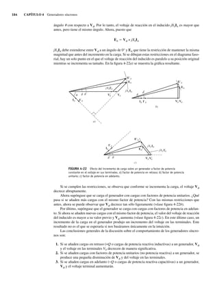 164 CAPÍTULO 4 Generadores síncronos
ángulo u con respecto a Vf. Por lo tanto, el voltaje de reacción en el inducido jXSIA es mayor que
antes, pero tiene el mismo ángulo. Ahora, puesto que
EA 5 Vf + jXSIA
jXSIA debe extenderse entre Vf a un ángulo de 0° y EA que tiene la restricción de mantener la misma
magnitud que antes del incremento en la carga. Si se dibujan estas restricciones en el diagrama faso-
rial, hay un solo punto en el que el voltaje de reacción del inducido es paralelo a su posición original
mientras se incrementa su tamaño. En la figura 4-22a) se muestra la gráfica resultante.
FIGURA 4-22 Efecto del incremento de carga sobre un generador a factor de potencia
constante en el voltaje en sus terminales. a) Factor de potencia en retraso; b) factor de potencia
unitario; c) factor de potencia en adelanto.
E A
EA
I A
I A IA
IA V
V
E A
EA
V
V
XS
j IA
XS
j IA
a)
c)
I A
IA
E A
EA
V V
XS
j IA
XS
j IA
b)
Si se cumplen las restricciones, se observa que conforme se incrementa la carga, el voltaje Vf
decrece abruptamente.
Ahora supóngase que se carga el generador con cargas con factores de potencia unitarios. ¿Qué
pasa si se añaden más cargas con el mismo factor de potencia? Con las mismas restricciones que
antes, ahora se puede observar que Vf decrece tan sólo ligeramente (véase figura 4-22b).
Por último, supóngase que el generador se carga con cargas con factores de potencia en adelan-
to. Si ahora se añaden nuevas cargas con el mismo factor de potencia, el valor del voltaje de reacción
del inducido es mayor a su valor previo y Vf aumenta (véase figura 4-22c). En este último caso, un
incremento de la carga en el generador produjo un incremento del voltaje en las terminales. Este
resultado no es el que se esperaría si nos basáramos únicamente en la intuición.
Las conclusiones generales de la discusión sobre el comportamiento de los generadores síncro-
nos son:
1. Si se añaden cargas en retraso (+Q o cargas de potencia reactiva inductivas) a un generador, Vf
y el voltaje en las terminales VT decrecen de manera significativa.
2. Si se añaden cargas con factores de potencia unitarios (no potencia reactiva) a un generador, se
produce una pequeña disminución de Vf y del voltaje en las terminales.
3. Si se añaden cargas en adelanto (−Q o cargas de potencia reactiva capacitivas) a un generador,
Vf y el voltaje terminal aumentarán.
04_Chapman 04.indd 164
04_Chapman 04.indd 164 10/10/11 13:15:58
10/10/11 13:15:58
 