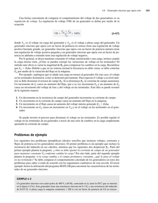 4.8 Generador síncrono que opera solo 165
Una forma conveniente de comparar el comportamiento del voltaje de dos generadores es su
regulación de voltaje. La regulación de voltaje (VR) de un generador se define por medio de la
ecuación
VR
Vsc Vpc
Vpc
100% (4-67)
donde Vsc es el voltaje sin carga del generador y Vpc es el voltaje a plena carga del generador. Un
generador síncrono que opera con un factor de potencia en retraso tiene una regulación de voltaje
positiva bastante grande, un generador síncrono que opera con un factor de potencia unitario tiene
una regulación de voltaje positiva pequeña y un generador síncrono que opera con un factor de po-
tencia en adelanto a menudo tiene una regulación de voltaje negativa.
Por lo general, se desea mantener constante el voltaje suministrado a una carga, incluso cuando
la carga misma varía. ¿Cómo se pueden corregir las variaciones de voltaje en las terminales? El
método más obvio es variar la magnitud de EA para compensar los cambios en la carga. Recuérdese
que EA 5 Kfv. Debido a que en un sistema normal la frecuencia no debe variar, se debe controlar
EA por medio de la variación del flujo en la máquina.
Por ejemplo, supóngase que se añade una carga en retraso al generador. En este caso, el voltaje
en las terminales disminuirá, como se demostró previamente. Para regresar el voltaje a su nivel ante-
rior se debe disminuir el resistor de campo RF. Si se disminuye RF, la corriente de campo aumentará.
Un incremento de IF causa un aumento del flujo, que a su vez incrementa EA y un aumento de EA
causa un incremento del voltaje de fase y del voltaje en las terminales. Esta idea se puede resumir
de la siguiente manera:
1. Un decremento en la resistencia de campo del generador incrementa su corriente de campo.
2. Un incremento en la corriente de campo causa un aumento del flujo en la máquina.
3. Un incremento en el flujo causa un aumento del voltaje interno generado EA 5 Kfv.
4. Un incremento en EA causa un incremento en Vf y en el voltaje en las terminales en el gene-
rador.
Se puede invertir el proceso para disminuir el voltaje en las terminales. Es posible regular el
voltaje en las terminales de un generador a través de una serie de cambios en la carga simplemente
ajustando la corriente de campo.
Problemas de ejemplo
Los siguientes tres problemas ejemplifican cálculos sencillos que incluyen voltajes, corrientes y
flujos de potencia en los generadores síncronos. El primer problema es un ejemplo que incluye la
resistencia del inducido en sus cálculos, mientras que los siguientes dos desprecian RA. Parte del
primer ejemplo plantea la pregunta: ¿cómo se debe ajustar la corriente de campo de un generador
para mantener constante VT conforme cambia la carga? Por otro lado, parte del segundo ejemplo
plantea la pregunta: si la carga cambia y el campo permanece constante, ¿qué le pasa al voltaje
en las terminales? Se debe comparar el comportamiento calculado de los generadores en estos dos
problemas para saber si están de acuerdo con los argumentos cualitativos de esta sección. El tercer
ejemplo ilustra la utilización del programa MATLAB para encontrar las características de las termi-
nales de un generador síncrono.
EJEMPLO 4-2
Un generador síncrono con cuatro polos de 480 V, a 60 Hz, conectado en D, tiene la OCC que se muestra
en la figura 4-23a). Este generador tiene una reactancia síncrona de 0.1 V, y una resistencia del inducido
de 0.015 V. A plena carga la máquina suministra 1 200 A con un factor de potencia de 0.8 en retraso.
04_Chapman 04.indd 165
04_Chapman 04.indd 165 10/10/11 13:15:58
10/10/11 13:15:58
 