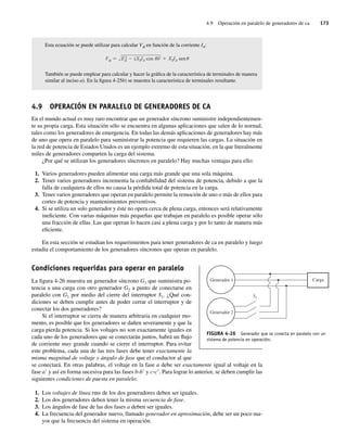 4.9 Operación en paralelo de generadores de ca 173
Esta ecuación se puede utilizar para calcular Vf en función de la corriente IA:
V E2
A (XSIA cos )2 XSIA sen
También se puede emplear para calcular y hacer la gráfica de la característica de terminales de manera
similar al inciso a). En la figura 4-25b) se muestra la característica de terminales resultante.
4.9 OPERACIÓN EN PARALELO DE GENERADORES DE CA
En el mundo actual es muy raro encontrar que un generador síncrono suministre independientemen-
te su propia carga. Esta situación sólo se encuentra en algunas aplicaciones que salen de lo normal,
tales como los generadores de emergencia. En todas las demás aplicaciones de generadores hay más
de uno que opera en paralelo para suministrar la potencia que requieren las cargas. La situación en
la red de potencia de Estados Unidos es un ejemplo extremo de esta situación, en la que literalmente
miles de generadores comparten la carga del sistema.
¿Por qué se utilizan los generadores síncronos en paralelo? Hay muchas ventajas para ello:
1. Varios generadores pueden alimentar una carga más grande que una sola máquina.
2. Tener varios generadores incrementa la confiabilidad del sistema de potencia, debido a que la
falla de cualquiera de ellos no causa la pérdida total de potencia en la carga.
3. Tener varios generadores que operan en paralelo permite la remoción de uno o más de ellos para
cortes de potencia y mantenimientos preventivos.
4. Si se utiliza un solo generador y éste no opera cerca de plena carga, entonces será relativamente
ineficiente. Con varias máquinas más pequeñas que trabajan en paralelo es posible operar sólo
una fracción de ellas. Las que operan lo hacen casi a plena carga y por lo tanto de manera más
eficiente.
En esta sección se estudian los requerimientos para tener generadores de ca en paralelo y luego
estudia el comportamiento de los generadores síncronos que operan en paralelo.
Condiciones requeridas para operar en paralelo
La figura 4-26 muestra un generador síncrono G1 que suministra po-
tencia a una carga con otro generador G2 a punto de conectarse en
paralelo con G1 por medio del cierre del interruptor S1. ¿Qué con-
diciones se deben cumplir antes de poder cerrar el interruptor y de
conectar los dos generadores?
Si el interruptor se cierra de manera arbitraria en cualquier mo-
mento, es posible que los generadores se dañen severamente y que la
carga pierda potencia. Si los voltajes no son exactamente iguales en
cada uno de los generadores que se conectarán juntos, habrá un flujo
de corriente muy grande cuando se cierre el interruptor. Para evitar
este problema, cada una de las tres fases debe tener exactamente la
misma magnitud de voltaje y ángulo de fase que el conductor al que
se conectará. En otras palabras, el voltaje en la fase a debe ser exactamente igual al voltaje en la
fase a9 y así en forma sucesiva para las fases b-b9 y c-c9. Para lograr lo anterior, se deben cumplir las
siguientes condiciones de puesta en paralelo:
1. Los voltajes de línea rms de los dos generadores deben ser iguales.
2. Los dos generadores deben tener la misma secuencia de fase.
3. Los ángulos de fase de las dos fases a deben ser iguales.
4. La frecuencia del generador nuevo, llamado generador en aproximación, debe ser un poco ma-
yor que la frecuencia del sistema en operación.
FIGURA 4-26 Generador que se conecta en paralelo con un
sistema de potencia en operación.
Generador 1
Generador 2
S1
Carga
04_Chapman 04.indd 173
04_Chapman 04.indd 173 10/10/11 13:16:02
10/10/11 13:16:02
 