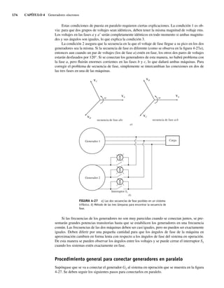 174 CAPÍTULO 4 Generadores síncronos
Estas condiciones de puesta en paralelo requieren ciertas explicaciones. La condición 1 es ob-
via: para que dos grupos de voltajes sean idénticos, deben tener la misma magnitud de voltaje rms.
Los voltajes en las fases a y a9 serán completamente idénticos en todo momento si ambas magnitu-
des y sus ángulos son iguales, lo que explica la condición 3.
La condición 2 asegura que la secuencia en la que el voltaje de fase llegue a su pico en los dos
generadores sea la misma. Si la secuencia de fase es diferente (como se observa en la figura 4-27a),
entonces aun cuando un par de voltajes (los de fase a) estén en fase, los otros dos pares de voltajes
estarán desfasados por 120°. Si se conectan los generadores de esta manera, no habrá problema con
la fase a, pero fluirán enormes corrientes en las fases b y c, lo que dañará ambas máquinas. Para
corregir el problema de secuencia de fase, simplemente se intercambian las conexiones en dos de
las tres fases en una de las máquinas.
FIGURA 4-27 a) Las dos secuencias de fase posibles en un sistema
trifásico. b) Método de las tres lámparas para encontrar la secuencia de
fase.
b)
Generador 1
Generador 2
Interruptor S1
a)
VC
VB
VA
secuencia de fase abc
VB
VC
VA
secuencia de fase acb
Carga
Si las frecuencias de los generadores no son muy parecidas cuando se conectan juntos, se pre-
sentarán grandes potencias transitorias hasta que se estabilicen los generadores en una frecuencia
común. Las frecuencias de las dos máquinas deben ser casi iguales, pero no pueden ser exactamente
iguales. Deben diferir por una pequeña cantidad para que los ángulos de fase de la máquina en
aproximación cambien en forma lenta con respecto a los ángulos de fase del sistema en operación.
De esta manera se pueden observar los ángulos entre los voltajes y se puede cerrar el interruptor S1
cuando los sistemas estén exactamente en fase.
Procedimiento general para conectar generadores en paralelo
Supóngase que se va a conectar el generador G2 al sistema en operación que se muestra en la figura
4-27. Se deben seguir los siguientes pasos para conectarlos en paralelo.
04_Chapman 04.indd 174
04_Chapman 04.indd 174 10/10/11 13:16:02
10/10/11 13:16:02
 