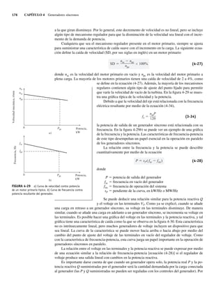 176 CAPÍTULO 4 Generadores síncronos
a la que giran disminuye. Por lo general, este decremento de velocidad es no lineal, pero se incluye
algún tipo de mecanismo regulador para que la disminución de la velocidad sea lineal con el incre-
mento de la demanda de potencia.
Cualquiera que sea el mecanismo regulador presente en el motor primario, siempre se ajusta
para suministrar una característica de caída suave con el incremento en la carga. La siguiente ecua-
ción define la caída de velocidad (SD, por sus siglas en inglés) en un motor primario
SD
nsc npc
npc
100% (4-27)
donde nsc es la velocidad del motor primario en vacío y npc es la velocidad del motor primario a
plena carga. La mayoría de los motores primarios tienen una caída de velocidad de 2 a 4%, como
se define en la ecuación (4-27). Además, la mayoría de los mecanismos
regulares contienen algún tipo de ajuste del punto fijado para permitir
que varíe la velocidad de vacío de la turbina. En la figura 4-29 se mues-
tra una gráfica típica de la velocidad y la potencia.
Debido a que la velocidad del eje está relacionada con la frecuencia
eléctrica resultante por medio de la ecuación (4-34),
fe
nmP
120
(3-34)
la potencia de salida de un generador síncrono está relacionada con su
frecuencia. En la figura 4-29b) se puede ver un ejemplo de una gráfica
de la frecuencia y la potencia. Las características de frecuencia-potencia
de este tipo desempeñan un papel esencial en la operación en paralelo
de los generadores síncronos.
La relación entre la frecuencia y la potencia se puede describir
cuantitativamente por medio de la ecuación
P sP( fsc fsis) (4-28)
donde
P 5 potencia de salida del generador
fsc 5 frecuencia en vacío del generador
fsis 5 frecuencia de operación del sistema
sP 5 pendiente de la curva, en kW/Hz o MW/Hz
Se puede deducir una relación similar para la potencia reactiva Q
y el voltaje en las terminales VT. Como ya se explicó, cuando se añade
una carga en retraso a un generador síncrono, su voltaje en las terminales disminuye. De manera
similar, cuando se añade una carga en adelanto a un generador síncrono, se incrementa su voltaje en
las terminales. Es posible hacer una gráfica del voltaje en las terminales y la potencia reactiva, y tal
gráfica tiene una característica de caída como la que se observa en la figura 4-30. Esta característica
no es intrínsecamente lineal, pero muchos generadores de voltaje incluyen un dispositivo para que
sea lineal. La curva de la característica se puede mover hacia arriba o hacia abajo por medio del
cambio del punto de ajuste del voltaje de las terminales en vacío del regulador de voltaje. Como
con la característica de frecuencia-potencia, esta curva juega un papel importante en la operación de
generadores síncronos en paralelo.
La relación entre el voltaje en las terminales y la potencia reactiva se puede expresar por medio
de una ecuación similar a la relación de frecuencia-potencia [ecuación (4-28)] si el regulador de
voltaje produce una salida lineal con cambios en la potencia reactiva.
Es importante darse cuenta de que cuando un generador opera solo, la potencia real P y la po-
tencia reactiva Q suministradas por el generador será la cantidad demandada por la carga conectada
al generador (las P y Q suministradas no pueden ser reguladas con los controles del generador). Por
FIGURA 4-29 a) Curva de velocidad contra potencia
de un motor primario típico. b) Curva de frecuencia contra
potencia resultante del generador.
0 Ppc
nsc
nn
npc
Velocidad
mecánica,
r/min
Potencia,
kW
a)
0 Ppc
fsc
fpc
Frecuencia,
Hz
Potencia,
kW
b)
04_Chapman 04.indd 176
04_Chapman 04.indd 176 10/10/11 13:16:03
10/10/11 13:16:03
 