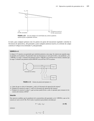 4.9 Operación en paralelo de generadores de ca 177
lo tanto, para cualquier potencia real, los puntos de ajuste del mecanismo regulador controlan la
frecuencia de operación fe, del generador y para cualquier potencia reactiva, la corriente de campo
controla el voltaje en las terminales VT del generador.
EJEMPLO 4-5
La figura 4-31 muestra a un generador que suministra potencia a una carga. Se conecta una segunda carga
en paralelo con la primera. El generador tiene una frecuencia en vacío de 61.0 Hz y una pendiente sP de
1 MW/Hz. La carga 1 consume una potencia real de 1 000 kW con un FP de 0.8 en retraso, mientras que
la carga 2 consume una potencia real de 800 kW con un FP de 0.707 en retraso.
FIGURA 4-31 Sistema de potencia del ejemplo 4-5.
Generador de turbina
Carga 1
Carga 2
a) Antes de que se cierre el interruptor, ¿cuál es la frecuencia de operación del sistema?
b) Después de conectar la carga 2, ¿cuál es la frecuencia de operación del sistema?
c) Después de conectar la carga 2, ¿qué acciones puede llevar a cabo el operador para restaurar la fre-
cuencia del sistema a 60 Hz?
Solución
Este ejercicio establece que la pendiente de la característica del generador es de 1 MW/Hz y que su fre-
cuencia en vacío es de 61 Hz. Por lo tanto, la potencia que produce está dada por
P 5 sP(fsc – fsis) (4-28)
entonces
fsis fsc
P
sP
FIGURA 4-30 Curva de voltaje en las terminales (VT) contra la potencia
reactiva (Q) de un generador síncrono.
0 Qpc
VTsc
VTpc
VT , V
– Q,
kVAR consumidos
Q (potencia reactiva),
kVAR suministrados
04_Chapman 04.indd 177
04_Chapman 04.indd 177 10/10/11 13:16:03
10/10/11 13:16:03
 
