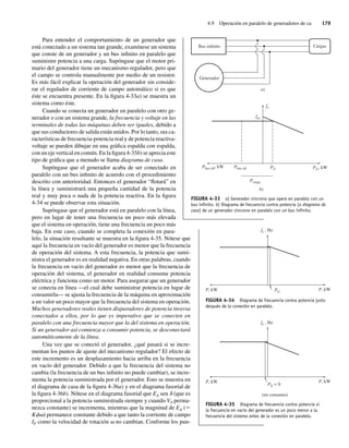 4.9 Operación en paralelo de generadores de ca 179
Para entender el comportamiento de un generador que
está conectado a un sistema tan grande, examínese un sistema
que conste de un generador y un bus infinito en paralelo que
suministre potencia a una carga. Supóngase que el motor pri-
mario del generador tiene un mecanismo regulador, pero que
el campo se controla manualmente por medio de un resistor.
Es más fácil explicar la operación del generador sin conside-
rar el regulador de corriente de campo automático si es que
éste se encuentra presente. En la figura 4-33a) se muestra un
sistema como éste.
Cuando se conecta un generador en paralelo con otro ge-
nerador o con un sistema grande, la frecuencia y voltaje en las
terminales de todas las máquinas deben ser iguales, debido a
que sus conductores de salida están unidos. Por lo tanto, sus ca-
racterísticas de frecuencia-potencia real y de potencia reactiva-
voltaje se pueden dibujar en una gráfica espalda con espalda,
con un eje vertical en común. En la figura 4-33b) se aprecia este
tipo de gráfica que a menudo se llama diagrama de casa.
Supóngase que el generador acaba de ser conectado en
paralelo con un bus infinito de acuerdo con el procedimiento
descrito con anterioridad. Entonces el generador “flotará” en
la línea y suministrará una pequeña cantidad de la potencia
real y muy poca o nada de la potencia reactiva. En la figura
4-34 se puede observar esta situación.
Supóngase que el generador está en paralelo con la línea,
pero en lugar de tener una frecuencia un poco más elevada
que el sistema en operación, tiene una frecuencia un poco más
baja. En este caso, cuando se completa la conexión en para-
lelo, la situación resultante se muestra en la figura 4-35. Nótese que
aquí la frecuencia en vacío del generador es menor que la frecuencia
de operación del sistema. A esta frecuencia, la potencia que sumi-
nistra el generador es en realidad negativa. En otras palabras, cuando
la frecuencia en vacío del generador es menor que la frecuencia de
operación del sistema, el generador en realidad consume potencia
eléctrica y funciona como un motor. Para asegurar que un generador
se conecta en línea —el cual debe suministrar potencia en lugar de
consumirla— se ajusta la frecuencia de la máquina en aproximación
a un valor un poco mayor que la frecuencia del sistema en operación.
Muchos generadores reales tienen disparadores de potencia inversa
conectados a ellos, por lo que es imperativo que se conecten en
paralelo con una frecuencia mayor que la del sistema en operación.
Si un generador así comienza a consumir potencia, se desconectará
automáticamente de la línea.
Una vez que se conectó el generador, ¿qué pasará si se incre-
mentan los puntos de ajuste del mecanismo regulador? El efecto de
este incremento es un desplazamiento hacia arriba en la frecuencia
en vacío del generador. Debido a que la frecuencia del sistema no
cambia (la frecuencia de un bus infinito no puede cambiar), se incre-
menta la potencia suministrada por el generador. Esto se muestra en
el diagrama de casa de la figura 4-36a) y en el diagrama fasorial de
la figura 4-36b). Nótese en el diagrama fasorial que EA sen d (que es
proporcional a la potencia suministrada siempre y cuando VT perma-
nezca constante) se incrementa, mientras que la magnitud de EA (5
Kfv) permanece constante debido a que tanto la corriente de campo
IF como la velocidad de rotación v no cambian. Conforme los pun-
FIGURA 4-33 a) Generador síncrono que opera en paralelo con un
bus inﬁnito. b) Diagrama de frecuencia contra potencia (o diagrama de
casa) de un generador síncrono en paralelo con un bus inﬁnito.
Cargas
a)
Bus infinito
Generador
Pcarga
Pbus inf
Pbus inf, kW PG PG, kW
fe
fsc
b)
PG
fe , Hz
P, kW P, kW
FlGURA 4-34 Diagrama de frecuencia contra potencia justo
después de la conexión en paralelo.
PG  0
(en consumo)
fe , Hz
P, kW P, kW
FIGURA 4-35 Diagrama de frecuencia contra potencia si
la frecuencia en vacío del generador es un poco menor a la
frecuencia del sistema antes de la conexión en paralelo.
04_Chapman 04.indd 179
04_Chapman 04.indd 179 10/10/11 13:16:04
10/10/11 13:16:04
 