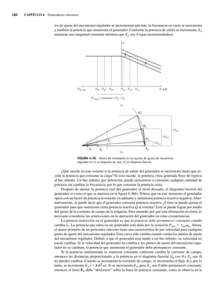 180 CAPÍTULO 4 Generadores síncronos
tos de ajuste del mecanismo regulador se incrementan aún más, la frecuencia en vacío se incrementa
y también la potencia que suministra el generador. Conforme la potencia de salida se incrementa, EA
mantiene una magnitud constante mientras que EA sen d sigue incrementándose.
FIGURA 4-36 Efecto del incremento en los puntos de ajuste del mecanismo
regulador en a) un diagrama de casa; b) un diagrama fasorial.
fe
PG1
PB1 PG2
PB2 PG3
PB3
Pbus inf
Pcarga = constante = PB + PG
P, kW
a)
b)
EA
IA
V
PG1
PG2
PG3
IA
9
EA
9
IA
99
EA
99
¿Qué sucede en este sistema si la potencia de salida del generador se incrementa hasta que ex-
cede la potencia que consume la carga? Si esto sucede, la potencia extra generada fluye de regreso
al bus infinito. Un bus infinito, por definición, puede suministrar o consumir cualquier cantidad de
potencia sin cambiar la frecuencia, por lo que consume la potencia extra.
Después de ajustar la potencia real del generador al nivel deseado, el diagrama fasorial del
generador es como el que se muestra en la figura 4-36b). Nótese que en este momento el generador
opera con un factor de potencia levemente en adelanto y suministra potencia reactiva negativa.Alter-
nativamente, se puede decir que el generador consume potencia reactiva. ¿Cómo se puede ajustar el
generador para que suministre cierta potencia reactiva Q al sistema? Esto se puede lograr por medio
del ajuste de la corriente de campo de la máquina. Para entender por qué esta afirmación es cierta, es
necesario considerar las restricciones en la operación del generador en estas circunstancias.
La primera restricción en el generador es que la potencia debe permanecer constante cuando
cambia IF. La potencia que entra en un generador está dada por la ecuación Pentr 5 tindvm. Ahora,
el motor primario de un generador síncrono tiene una característica de par-velocidad para cualquier
punto de ajuste del mecanismo regulador. Esta curva sólo cambia cuando varían los puntos de ajuste
del mecanismo regulador. Debido a que el generador está unido a un bus infinito, su velocidad no
puede cambiar. Si la velocidad del generador no cambia y los puntos de ajuste del mecanismo regu-
lador no se cambian, la potencia que suministra el generador debe permanecer constante.
Si la potencia suministrada se mantiene constante conforme cambia la corriente de campo,
entonces las distancias proporcionales a la potencia en el diagrama fasorial (IA cos u y EA sen d)
no pueden cambiar. Cuando se incrementa la corriente de campo, se incrementa el flujo f y, por lo
tanto, se incrementa EA (5 Kf↑v). Si se incrementa EA, pero EA sen d debe permanecer constante,
entonces el fasor EA debe “deslizarse” sobre la línea de potencia constante, como se observa en la
04_Chapman 04.indd 180
04_Chapman 04.indd 180 10/10/11 13:16:04
10/10/11 13:16:04
 