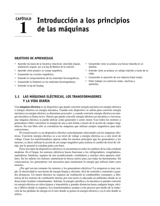 Introducción a los principios
de las máquinas
OBJETIVOS DE APRENDIZAJE
• Aprender las bases de la mecánica rotacional: velocidad angular,
aceleración angular, par y la ley de Newton de la rotación.
• Aprender cómo producir un campo magnético.
• Comprender los circuitos magnéticos.
• Entender el comportamiento de los materiales ferromagnéticos.
• Comprender la histéresis en los materiales ferromagnéticos.
• Entender la ley de Faraday.
• Comprender cómo se produce una fuerza inducida en un
alambre.
• Entender cómo se produce un voltaje inducido a través de un
cable.
• Comprender la operación de una máquina lineal simple.
• Poder trabajar con potencias reales, reactivas y
aparentes.
1.1 LAS MÁQUINAS ELÉCTRICAS, LOS TRANSFORMADORES
Y LA VIDA DIARIA
Una máquina eléctrica es un dispositivo que puede convertir energía mecánica en energía eléctrica
o energía eléctrica en energía mecánica. Cuando este dispositivo se utiliza para convertir energía
mecánica en energía eléctrica se denomina generador, y cuando convierte energía eléctrica en ener-
gía mecánica se llama motor. Puesto que puede convertir energía eléctrica en mecánica o viceversa,
una máquina eléctrica se puede utilizar como generador o como motor. Casi todos los motores y
generadores útiles convierten la energía de una a otra forma a través de la acción de campos mag-
néticos. En este libro sólo se consideran las máquinas que utilizan campos magnéticos para tales
conversiones.
El transformador es un dispositivo eléctrico estrechamente relacionado con las máquinas eléc-
tricas. Convierte energía eléctrica ca a un nivel de voltaje a energía eléctrica ca a otro nivel de
voltaje. Como los transformadores operan sobre los mismos principios que los generadores y los
motores, es decir, utilizan la acción de un campo magnético para realizar el cambio de nivel de vol-
taje, por lo general se estudian junto con éstos.
Estos tres tipos de dispositivos eléctricos se encuentran en todos los ámbitos de la vida cotidiana
moderna. En el hogar, los motores eléctricos hacen funcionar a los refrigeradores, congeladores,
aspiradoras, batidoras, equipos de aire acondicionado, ventiladores y muchos otros aparatos simi-
lares. En los talleres los motores suministran la fuerza motriz para casi todas las herramientas. En
consecuencia, los generadores son necesarios para suministrar la energía que utilizan todos estos
motores.
¿Por qué son tan comunes los motores y los generadores eléctricos? La respuesta es muy sim-
ple: la electricidad es una fuente de energía limpia y eficiente, fácil de controlar y transmitir a gran-
des distancias. Un motor eléctrico no requiere de ventilación ni combustibles constantes, a dife-
rencia de los motores de combustión interna; por esta razón es adecuado en ambientes donde no se
desea tener residuos contaminantes. Además, la energía calorífica y la mecánica se pueden convertir
en energía eléctrica en sitios lejanos y transmitirla a grandes distancias hasta cualquier hogar, ofici-
na o fábrica donde se requiera. Los transformadores ayudan a este proceso por medio de la reduc-
ción de las pérdidas de energía en el sitio donde se genera la energía eléctrica y en el sitio donde se
utiliza.
CAPÍTULO
1
01_Chapman 01.indd 1
01_Chapman 01.indd 1 10/10/11 12:33:17
10/10/11 12:33:17
 