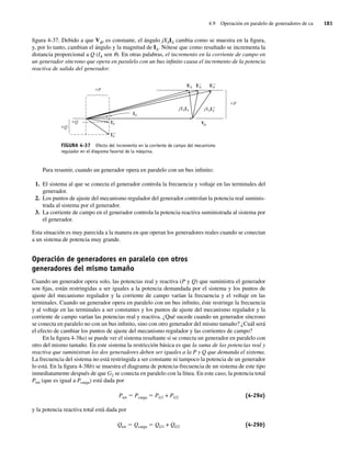 4.9 Operación en paralelo de generadores de ca 181
figura 4-37. Debido a que Vf, es constante, el ángulo jXSIA cambia como se muestra en la figura,
y, por lo tanto, cambian el ángulo y la magnitud de IA. Nótese que como resultado se incrementa la
distancia proporcional a Q (IA sen u). En otras palabras, el incremento en la corriente de campo en
un generador síncrono que opera en paralelo con un bus infinito causa el incremento de la potencia
reactiva de salida del generador.
FIGURA 4-37 Efecto del incremento en la corriente de campo del mecanismo
regulador en el diagrama fasorial de la máquina.
P
P
Q
Q
IA
V
EA EA
9 EA
99
jXSIA jXSIA
99
IA
9
IA
99
Para resumir, cuando un generador opera en paralelo con un bus infinito:
1. El sistema al que se conecta el generador controla la frecuencia y voltaje en las terminales del
generador.
2. Los puntos de ajuste del mecanismo regulador del generador controlan la potencia real suminis-
trada al sistema por el generador.
3. La corriente de campo en el generador controla la potencia reactiva suministrada al sistema por
el generador.
Esta situación es muy parecida a la manera en que operan los generadores reales cuando se conectan
a un sistema de potencia muy grande.
Operación de generadores en paralelo con otros
generadores del mismo tamaño
Cuando un generador opera solo, las potencias real y reactiva (P y Q) que suministra el generador
son fijas, están restringidas a ser iguales a la potencia demandada por el sistema y los puntos de
ajuste del mecanismo regulador y la corriente de campo varían la frecuencia y el voltaje en las
terminales. Cuando un generador opera en paralelo con un bus infinito, éste restringe la frecuencia
y al voltaje en las terminales a ser constantes y los puntos de ajuste del mecanismo regulador y la
corriente de campo varían las potencias real y reactiva. ¿Qué sucede cuando un generador síncrono
se conecta en paralelo no con un bus infinito, sino con otro generador del mismo tamaño? ¿Cuál será
el efecto de cambiar los puntos de ajuste del mecanismo regulador y las corrientes de campo?
En la figura 4-38a) se puede ver el sistema resultante si se conecta un generador en paralelo con
otro del mismo tamaño. En este sistema la restricción básica es que la suma de las potencias real y
reactiva que suministran los dos generadores deben ser iguales a la P y Q que demanda el sistema.
La frecuencia del sistema no está restringida a ser constante ni tampoco la potencia de un generador
lo está. En la figura 4-38b) se muestra el diagrama de potencia-frecuencia de un sistema de este tipo
inmediatamente después de que G2 se conecta en paralelo con la línea. En este caso, la potencia total
Ptot (que es igual a Pcarga) está dada por
Ptot 5 Pcarga 5 PG1 + PG2 (4-29a)
y la potencia reactiva total está dada por
Qtot 5 Qcarga 5 QG1 + QG2 (4-29b)
04_Chapman 04.indd 181
04_Chapman 04.indd 181 10/10/11 13:16:05
10/10/11 13:16:05
 