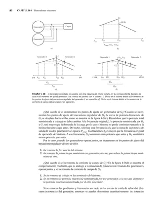 182 CAPÍTULO 4 Generadores síncronos
¿Qué sucede si se incrementan los puntos de ajuste del gobernador de G2? Cuando se incre-
mentan los puntos de ajuste del mecanismo regulador de G2, la curva de potencia-frecuencia de
G2 se desplaza hacia arriba, como se muestra en la figura 4-38c). Recuérdese que la potencia total
suministrada a la carga no debe cambiar. A la frecuencia original f1, la potencia suministrada por G1
y G2 será mayor que la demanda de la carga, por lo que el sistema no puede continuar operando a la
misma frecuencia que antes. De hecho, sólo hay una frecuencia a la que la suma de la potencia de
salida de los dos generadores es igual a Pcarga. Esa frecuencia f2 es mayor que la frecuencia original
de operación del sistema. A esa frecuencia, G2 suministra más potencia que antes y G1 suministra
menos potencia que antes.
Por lo tanto, cuando dos generadores operan juntos, un incremento en los puntos de ajuste del
mecanismo regulador de uno de ellos
1. Incrementa la frecuencia del sistema.
2. Incrementa la potencia que suministra ese generador, a la vez que reduce la potencia que sumi-
nistra el otro.
¿Qué sucede si se incrementa la corriente de campo de G2? En la figura 4-38d) se muestra el
comportamiento resultante, que es análogo a la situación de potencia real. Cuando dos generadores
operan juntos y se incrementa la corriente de campo de G2,
1. Se incrementa el voltaje en las terminales del sistema.
2. Se incrementa la potencia reactiva Q suministrada por ese generador, a la vez que disminuye
la potencia reactiva suministrada por el otro generador.
Si se conocen las pendientes y frecuencias en vacío de las curvas de caída de velocidad (fre-
cuencia-potencia) del generador, entonces se pueden determinar cuantitativamente las potencias
FIGURA 4-38 a) Generador conectado en paralelo con otra máquina del mismo tamaño. b) Su correspondiente diagrama de
casa en el momento en que el generador 2 se conecta en paralelo con el sistema. c) Efecto en el sistema debido al incremento de
los puntos de ajuste del mecanismo regulador del generador 2 en operación. d) Efecto en el sistema debido al incremento de la
corriente de campo del generador 2 en operación.
Cargas
Generador 1
Generador 2
a)
fe
60 Hz
PG2 PG2
PG1
PG1
Pcarga = PG1 + PG2
b)
fe
PG2
PG1 P9
G1 P9
G2
Generador 1 Generador 2
kW
f1
f2
Ptot
Ptot
c)
kW QG2
QG1
Generador 2
Generador 1
kVAR
Qtot
Qtot
VT
VT1
VT2
d)
kVAR Q9
G1 Q9
G2
04_Chapman 04.indd 182
04_Chapman 04.indd 182 10/10/11 13:16:05
10/10/11 13:16:05
 