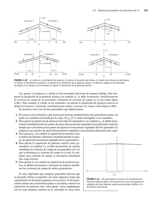 4.9 Operación en paralelo de generadores de ca 185
Los ajustes a la potencia y voltaje en las terminales funcionan de manera análoga. Para des-
plazar la repartición de la potencia reactiva sin cambiar VT, se debe incrementar simultáneamente
la corriente de campo de un generador y disminuir la corriente de campo en el otro (véase figura
4-40c). Para cambiar el voltaje en las terminales sin afectar la repartición de potencia reactiva se
deben incrementar o disminuir simultáneamente ambas corrientes de campo (véase figura 4-40d).
En resumen, en el caso de dos generadores que operan juntos:
1. El sistema está restringido a que la potencia total que suministran los dos generadores juntos sea
igual a la cantidad consumida por la carga. Ni fsis ni VT están restringidos a ser constantes.
2. Para ajustar la repartición de potencia real entre los generadores sin cambiar fsis, se deben incre-
mentar simultáneamente los puntos de ajuste del mecanismo regulador en un generador al mismo
tiempo que se disminuyen los puntos de ajuste en el mecanismo regulador del otro generador. La
máquina cuyos puntos de ajuste del mecanismo regulador se incrementan alimentará más carga.
3. Para ajustar fsis sin cambiar la repartición de potencia real,
se deben incrementar o disminuir simultáneamente los pun-
tos de ajuste del mecanismo regulador de los generadores.
4. Para ajustar la repartición de potencia reactiva entre ge-
neradores sin cambiar VT, se debe incrementar de manera
simultánea la corriente de campo de un generador a la vez
que se disminuye la corriente de campo en el otro. La má-
quina cuya corriente de campo se incrementa alimentará
más carga reactiva.
5. Para ajustar VT sin cambiar la repartición de potencia reac-
tiva, se deben incrementar o disminuir de manera simultá-
nea las corrientes de campo de ambos generadores.
Es muy importante que cualquier generador síncrono que
se pretenda utilizar en paralelo con otras máquinas tenga una
característica de frecuencia-potencia descendente. Si dos gene-
radores tienen una característica plana o casi plana, entonces la
repartición de potencia entre ellos puede variar ampliamente
con los más mínimos cambios en la velocidad en vacío. Este
FIGURA 4-40 a) Cambio en la distribución de potencia sin afectar la frecuencia del sistema. b) Cambio de la frecuencia del sistema
sin afectar la distribución de potencia. c) Cambio de la distribución de la potencia reactiva sin afectar el voltaje en las terminales.
d) Cambio en el voltaje en las terminales sin afectar la distribución de la potencia reactiva.
f = constante
Generador 1 Generador 2
f, Hz
kW P1 P9
1 P9
2
P2 kW
a) b)
fnueva
fvieja
f, Hz
P2
P1 kW
kW
VT = constante
Generador 1 Generador 2
VT
kVAR Q1 Q9
1 Q2 Q9
2 kVAR
c) d)
VT, vieja
VT, nueva
Q2
Q1 kVAR
kVAR
Generador 1 Generador 2
VT
FIGURA 4-41 Dos generadores síncronos con característica de
frecuencia-potencia plana. Una frecuencia en vacío muy pequeña en
cualquiera de estas máquinas puede causar enormes cambios en la
distribución de potencia.
Ptot
P1 P2
fe
04_Chapman 04.indd 185
04_Chapman 04.indd 185 10/10/11 13:16:06
10/10/11 13:16:06
 