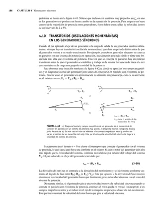 186 CAPÍTULO 4 Generadores síncronos
problema se ilustra en la figura 4-41. Nótese que incluso con cambios muy pequeños en fsc en uno
de los generadores se produce un fuerte cambio en la repartición de potencia. Para asegurar un buen
control de la repartición de potencia entre generadores, éstos deben tener caídas de velocidad dentro
de un intervalo de 2 a 5%.
4.10 TRANSITORIOS (OSCILACIONES MOMENTÁNEAS)
EN LOS GENERADORES SÍNCRONOS
Cuando el par aplicado al eje de un generador o la carga de salida de un generador cambia súbita-
mente, siempre hay un transitorio (oscilación momentánea) que dura un periodo finito antes de que
el generador retorne a su estado estacionario. Por ejemplo, cuando un generador síncrono se conecta
en paralelo con un sistema de potencia en operación, inicialmente gira más rápido y tiene una fre-
cuencia más alta que el sistema de potencia. Una vez que se conecta en paralelo, hay un periodo
transitorio antes de que el generador se estabilice y trabaje en la misma frecuencia de línea a la vez
que suministra a la carga una pequeña cantidad de la potencia.
Para observar esta situación remítase a la figura 4-42a), donde se aprecian los campos magnéti-
cos y el diagrama fasorial del generador justo antes de conectarse en paralelo con el sistema de po-
tencia. En este caso, el generador en aproximación no alimenta ninguna carga, esto es, su corriente
en el estator es cero, EA 5 Vf y BR 5 Bnet.
FIGURA 4-42 a) Diagrama fasorial y campos magnéticos de un generador en el momento de la
conexión en paralelo con un sistema de potencia muy grande. b) Diagrama fasorial y diagrama de casa
justo después de a). En este caso el rotor se adelanta a los campos magnéticos netos y produce un
par en el sentido de las manecillas del reloj. Este par disminuye la velocidad del rotor hasta llegar a la
velocidad del sistema de potencia.
a)
b)
V = EA Bnet = BR
Bnet
V
EA
BS
BR
IA
jXSIA
ind = k BR Bnet
ind tiene el sentido de las
manecillas del reloj
Exactamente en el tiempo t 5 0 se cierra el interruptor que conecta el generador con el sistema
de potencia, lo que causa que fluya una corriente en el estator.Ya que el rotor del generador aún gira
más rápido que la velocidad del sistema, continúa moviéndose por delante del voltaje del sistema
Vf. El par inducido en el eje del generador está dado por
tind 5 kBR × Bnet (3-60)
La dirección de este par es contraria a la dirección del movimiento y se incrementa conforme au-
menta el ángulo de fase entre BR y Bnet (o EA y Vf). Este par opuesto a la dirección del movimiento
disminuye la velocidad del generador hasta que finalmente gira a velocidad síncrona con el resto del
sistema de potencia.
De manera similar, si el generador gira a una velocidad menor a la velocidad síncrona cuando se
conecta en paralelo con el sistema de potencia, entonces el rotor queda en retraso con respecto a los
campos magnéticos netos y se induce en el eje de la máquina un par en la dirección del movimiento.
Este par incrementará la velocidad del rotor hasta que gire a velocidad síncrona.
04_Chapman 04.indd 186
04_Chapman 04.indd 186 10/10/11 13:16:06
10/10/11 13:16:06
 