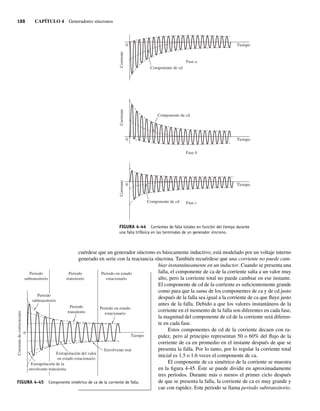 188 CAPÍTULO 4 Generadores síncronos
cuérdese que un generador síncrono es básicamente inductivo; está modelado por un voltaje interno
generado en serie con la reactancia síncrona. También recuérdese que una corriente no puede cam-
biar instantáneamente en un inductor. Cuando se presenta una
falla, el componente de ca de la corriente salta a un valor muy
alto, pero la corriente total no puede cambiar en ese instante.
El componente de cd de la corriente es suficientemente grande
como para que la suma de los componentes de ca y de cd justo
después de la falla sea igual a la corriente de ca que fluye justo
antes de la falla. Debido a que los valores instantáneos de la
corriente en el momento de la falla son diferentes en cada fase,
la magnitud del componente de cd de la corriente será diferen-
te en cada fase.
Estos componentes de cd de la corriente decaen con ra-
pidez, pero al principio representan 50 o 60% del flujo de la
corriente de ca en promedio en el instante después de que se
presenta la falla. Por lo tanto, por lo regular la corriente total
inicial es 1.5 o 1.6 veces el componente de ca.
El componente de ca simétrico de la corriente se muestra
en la figura 4-45. Éste se puede dividir en aproximadamente
tres periodos. Durante más o menos el primer ciclo después
de que se presenta la falla, la corriente de ca es muy grande y
cae con rapidez. Este periodo se llama periodo subtransitorio.
FIGURA 4-44 Corrientes de falla totales en función del tiempo durante
una falla trifásica en las terminales de un generador síncrono.
0
0
0
Componente de cd
Componente de cd
Tiempo
Fase a
Fase b
Corriente
Tiempo
Corriente
Componente de cd Fase c
Tiempo
Corriente
FIGURA 4-45 Componente simétrico de ca de la corriente de falla.
0
Extrapolación del valor
en estado estacionario
Envolvente real
Periodo en estado
estacionario
Periodo
transitorio
Periodo
subtransitorio
Periodo
subtransitorio
Periodo
transitorio
Periodo en estado
estacionario
Extrapolación de la
envolvente transitoria
Tiempo
Corriente
de
cortocircuito
04_Chapman 04.indd 188
04_Chapman 04.indd 188 10/10/11 13:16:07
10/10/11 13:16:07
 