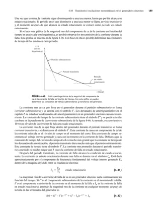 4.10 Transitorios (oscilaciones momentáneas) en los generadores síncronos 189
Una vez que termina, la corriente sigue disminuyendo a una tasa menor, hasta que por fin alcanza su
estado estacionario. El periodo en el que disminuye a una tasa menor se llama periodo transitorio
y el momento después de que alcanza su estado estacionario se conoce como periodo en estado
estacionario.
Si se hace una gráfica de la magnitud rms del componente de ca de la corriente en función del
tiempo en una escala semilogarítmica, es posible observar los tres periodos de la corriente durante la
falla. Esta gráfica se muestra en la figura 4-46. Con base en ella es posible determinar las constantes
de tiempo de las caídas en cada periodo.
FIGURA 4-46 Gráﬁca semilogarítmica de la magnitud del componente de
ca de la corriente de falla en función del tiempo. Con esta gráﬁca se pueden
determinar las constantes de tiempo subtransitorias y transitorias del generador.
Periodo
en estado
estacionario
Periodo transitorio
Periodo subtransitorio
I, A
(escala
logarítmica)
t (lineal)
La corriente rms de ca que fluye en el generador durante el periodo subtransitorio se llama
corriente subtransitoria y se denota con el símbolo I0. Los devanados de amortiguamiento (en el
capítulo 5 se estudian los devanados de amortiguamiento) en un generador síncrono causan esta co-
rriente. La constante de tiempo de la corriente subtransitoria tiene el símbolo T0 y se puede calcular
con base en la pendiente de la corriente subtransitoria de la figura 4-46. A menudo, esta corriente es
10 veces el valor de la corriente de falla en estado estacionario.
La corriente rms de ca que fluye dentro del generador durante el periodo transitorio se llama
corriente transitoria y se denota con el símbolo I9. Esta corriente la causa un componente de cd de
la corriente inducida en el circuito de campo en el momento del corto. Esta corriente de campo in-
crementa el voltaje interno generado y causa un incremento en la corriente de falla. Debido a que la
constante de tiempo del circuito de campo de cd es mucho más grande que la constante de tiempo de
los devanados de amortización, el periodo transitorio dura mucho más que el periodo subtransitorio.
Esta constante de tiempo tiene el símbolo T9. La corriente rms promedio durante el periodo transito-
rio a menudo es mucho mayor que 5 veces la corriente de falla en estado estacionario.
Después del periodo transitorio, la corriente de falla alcanza la condición de estado estacio-
nario. La corriente en estado estacionario durante una falla se denota con el símbolo Iss. Está dada
aproximadamente por el componente de frecuencia fundamental del voltaje interno generado EA
dentro de la máquina dividido entre su reactancia síncrona:
Iss
EA
XS
estado estacionario (4-31)
La magnitud rms de la corriente de falla de ca en un generador síncrono varía continuamente en
función del tiempo. Si I0 es el componente subtransitorio de la corriente en el momento de la falla,
I9 es el componente transitorio de la corriente en el momento de la falla e Iss es la corriente de falla
en estado estacionario, entonces la magnitud rms de la corriente en cualquier momento después de
la falla en las terminales del generador es
I(t) (I – I )e–t/ T
(I – Iss)e–t/ T
Iss (4-32)
04_Chapman 04.indd 189
04_Chapman 04.indd 189 10/10/11 13:16:07
10/10/11 13:16:07
 