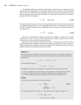 190 CAPÍTULO 4 Generadores síncronos
Se acostumbra definir las reactancias subtransitorias y transitorias de una máquina síncrona
para describir convenientemente los componentes subtransitorios y transitorios de la corriente de
falla. La reactancia subtransitoria de un generador síncrono se define como la razón entre el com-
ponente fundamental del voltaje interno generado y el componente subtransitorio de la corriente al
principio de la falla. Está dada por
X
EA
I
subtransitorio (4-33)
De manera similar, la reactancia transitoria de un generador síncrono se define como la razón entre
el componente fundamental de EA y el componente transitorio de I9 al principio de la falla. Este
valor de la corriente se puede encontrar extrapolando hasta el tiempo cero la región subtransitoria
de la figura 4-46:
X
EA
I
transitorio (4-34)
Para efectos de dimensionar el equipo de protección, a menudo se supone que la corriente
subtransitoria es EA/X0, y que la corriente transitoria es EA/X9, debido a que éstos son los valores
máximos que las corrientes respectivas pueden alcanzar.
Nótese que en la exposición anterior sobre las fallas se supone que las tres fases están en
cortocircuito de manera simultánea. Si la falla no involucra por igual a las tres fases, entonces se
requieren métodos más complejos de análisis para entenderla. Estos métodos (conocidos como com-
ponentes simétricos) están fuera del alcance de este libro.
EJEMPLO 4-7
Un generador síncrono de 100 MVA, 13.5 kV, conectado en Y, trifásico y a 60 Hz, opera a voltaje nomi-
nal en vacío cuando se presenta una falla trifásica en sus terminales. Sus reactancias por unidad sobre su
propia base son
XS 1.0 X 0.25 X 0.12
y sus constantes de tiempo son
T 1.10s T 0.04s
El componente de cd inicial en esta máquina es en promedio 50% del componente de ca inicial.
a) ¿Cuál es el componente de ca de la corriente en este generador en el instante siguiente a la falla?
b) ¿Cuál es la corriente total (cd más ca) que fluye en el generador justo después de la falla?
c) ¿Cuál será el componente de ca de la corriente después de dos ciclos? ¿Y después de 5 s?
Solución
La corriente base de este generador está dada por la ecuación
100 MVA
3(13.8 kV)
4 184 A
IL,base
Sbase
3 VL,base
(2-95)
Las corrientes subtransitoria, transitoria y en estado estacionario, por unidad y en amperes, son
(8.333)(4.184 A) 34,900 A
I
EA
X
1.0
0.12
8.333
04_Chapman 04.indd 190
04_Chapman 04.indd 190 10/10/11 13:16:08
10/10/11 13:16:08
 