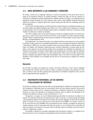 2 CAPÍTULO 1 Introducción a los principios de las máquinas
1.2 NOTA REFERENTE A LAS UNIDADES Y NOTACIÓN
El estudio y diseño de las máquinas eléctricas y sistemas de potencia es una de las áreas más an-
tiguas de la ingeniería eléctrica. Su estudio principia a finales del siglo xix. En ese entonces se
comienzan a estandarizar internacionalmente las unidades eléctricas y llegan a ser utilizadas por los
ingenieros en todo el mundo. Los volts, amperes, ohms, watts y otras unidades similares del sistema
métrico de unidades se emplean desde hace mucho tiempo para describir las cantidades eléctricas
de las máquinas.
En los países de habla inglesa se miden desde hace mucho tiempo las cantidades mecánicas con
el sistema inglés de unidades (pulgadas, pies, libras, etc.). En el estudio de las máquinas se continuó
con esta práctica. Por esta razón, durante muchos años las cantidades eléctricas y mecánicas se han
medido con diferentes sistemas de unidades.
En 1954 se adoptó como norma internacional un sistema de unidades basado en el sistema mé-
trico que se conoce como Sistema Internacional (SI) y se ha acogido en la mayor parte del mundo.
Estados Unidos es prácticamente el único país que mantiene el sistema inglés, ya que incluso Gran
Bretaña y Canadá adoptaron el SI.
Inevitablemente, con el paso del tiempo, las unidades del SI se convertirán en la norma también
en Estados Unidos. Incluso las sociedades profesionales como el Instituto de Ingenieros Eléctricos
y Electrónicos (IEEE, por sus siglas en inglés) tienen como norma utilizar el sistema métrico para
todos sus trabajos. Sin embargo, muchas personas crecieron utilizando el sistema inglés de uni-
dades, y éste seguirá en uso por un buen tiempo. En la actualidad, los estudiantes de ingeniería y los
ingenieros practicantes en Estados Unidos deben estar familiarizados con ambos tipos de unidades,
ya que se encontrarán con ambas en sus vidas profesionales. Por lo tanto, este libro incluye pro-
blemas y ejemplos que utilizan ambos tipos de unidades, tanto el SI como el sistema inglés. En los
ejemplos se hace hincapié en las unidades del SI, pero no se descartan por completo los sistemas
más viejos.
Notación
En este libro se resaltan con negritas los vectores, los fasores eléctricos y otros valores complejos
(por ejemplo, F), mientras que los valores escalares se registran en itálicas (por ejemplo, R). Ade-
más, se utiliza un tipo de letra especial para representar las cantidades magnéticas tales como la
fuerza magnetomotriz (por ejemplo, F).
1.3 MOVIMIENTO ROTATORIO, LEY DE NEWTON
Y RELACIONES DE POTENCIA
Casi todas las máquinas eléctricas rotan sobre un eje llamado flecha. Debido a la naturaleza rotatoria
de la máquina es importante tener un conocimiento básico del movimiento rotatorio. Esta sección
contiene un breve repaso de los conceptos de distancia, velocidad, aceleración, ley de Newton y
potencia, los cuales son aplicados a las máquinas rotatorias. Para un análisis más detallado de los
conceptos de dinámica rotatoria, véanse las referencias 2, 4 y 5.
En general, se requiere un vector tridimensional para describir la rotación de un objeto en el
espacio. Sin embargo, dado que las máquinas giran sobre un eje fijo, su rotación queda restringida
a una dimensión angular. Con relación a un extremo del eje de la máquina, la dirección de rotación
puede ser descrita ya sea en el sentido de las manecillas del reloj (SMR) o en sentido contrario al
de las manecillas del reloj (SCMR). Para los propósitos de este volumen, un ángulo de rotación en
sentido contrario al de las manecillas del reloj será positivo y en el sentido de las manecillas del
reloj será negativo. En cuanto a la rotación sobre un eje fijo, todos los conceptos de esta sección se
reducen a magnitudes escalares.
En seguida se definen los conceptos importantes del movimiento rotatorio y se establece la re-
lación que tienen con los conceptos correspondientes del movimiento rectilíneo.
01_Chapman 01.indd 2
01_Chapman 01.indd 2 10/10/11 12:33:17
10/10/11 12:33:17
 