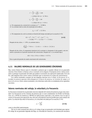 4.11 Valores nominales de los generadores síncronos 191
(1.00)(4.184 A) 4.184 A
Iss
EA
X
1.0
1.0
1.00
(4.00)(4.184 A) 16,700 A
I
EA
X
1.0
0.25
4.00
a) El componente de ca inicial de la corriente es I99 5 34 900 A.
b) La corriente total (ca más cd) al principio de la falla es
Itot 1.5I 52,350 A
c) El componente de ca de la corriente en función del tiempo está dado por la ecuación (4-32):
I(t) (I – I )e–t/ T
(I – Iss)e–t/ T
Iss
18,200e–t/ 0.04 s
12,516e–t/ 1.1 s
4.184 A
(4-32)
Después de dos ciclos, t 5 1/30 s, la corriente total es
I(1
30) 7.910 A 12.142 A 4.184 A 24.236 A
Después de dos ciclos, el componente transitorio de la corriente es claramente el más grande y este mo-
mento se presenta en el periodo transitorio del cortocircuito. Después de 5 s, la corriente baja a
I(5) 5 0 A + 133 A + 4 184 A 5 4 317 A
Esto es parte del periodo de estado estacionario del cortocircuito.
4.11 VALORES NOMINALES DE LOS GENERADORES SÍNCRONOS
Hay ciertos límites básicos para la velocidad y potencia que se pueden obtener de un generador
síncrono. Estos límites se llaman valores nominales de la máquina. El propósito de los valores nomi-
nales es proteger al generador del daño que pudiera ocasionarle una operación inadecuada. Con este
fin, cada máquina tiene ciertos valores nominales que se muestran en su placa de características.
Los valores nominales comunes de una máquina síncrona son el voltaje, la frecuencia, la ve-
locidad, la potencia aparente (kilovoltamperes), el factor de potencia, la corriente de campo y el
factor de servicio. Estos valores nominales y las relaciones entre ellos se estudiarán en las siguientes
secciones.
Valores nominales del voltaje, la velocidad y la frecuencia
La frecuencia nominal de un generador síncrono depende del sistema de potencia al que está conec-
tado. Las frecuencias en los sistemas de potencia que se usan comúnmente son 50 Hz (en Europa,
Asia, etc.), 60 Hz (en América) y 400 Hz (en aplicaciones especiales y de control). Una vez que se
conoce la frecuencia de operación, hay sólo una velocidad de rotación posible para cierto número de
polos. La relación fija entre la frecuencia y la velocidad está dada por la ecuación (3-34):
fe
nmP
120
(3-34)
como se describió anteriormente.
Tal vez el valor nominal más obvio es el voltaje al que un generador está diseñado para operar.
El voltaje de un generador depende del flujo, la velocidad de rotación y la construcción mecánica
04_Chapman 04.indd 191
04_Chapman 04.indd 191 10/10/11 13:16:08
10/10/11 13:16:08
 
