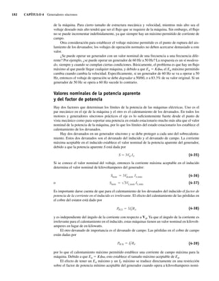 192 CAPÍTULO 4 Generadores síncronos
de la máquina. Para cierto tamaño de estructura mecánica y velocidad, mientras más alto sea el
voltaje deseado más alto tendrá que ser el flujo que se requiere de la máquina. Sin embargo, el flujo
no se puede incrementar indefinidamente, ya que siempre hay un máximo permitido de corriente de
campo.
Otra consideración para establecer el voltaje máximo permitido es el punto de ruptura del ais-
lamiento de los devanados; los voltajes de operación normales no deben acercarse demasiado a este
valor.
¿Se puede operar un generador con un valor nominal de una frecuencia a una frecuencia dife-
rente? Por ejemplo, ¿se puede operar un generador de 60 Hz a 50 Hz? La respuesta es un sí modera-
do, siempre y cuando se cumplan ciertas condiciones. Básicamente, el problema es que hay un flujo
máximo al que puede llegar cualquier máquina, y debido a que EA 5 Kfv, el EA máximo permitido
cambia cuando cambia la velocidad. Específicamente, si un generador de 60 Hz se va a operar a 50
Hz, entonces el voltaje de operación se debe degradar a 50/60, o a 83.3% de su valor original. Si un
generador de 50 Hz se opera a 60 Hz sucede lo contrario.
Valores nominales de la potencia aparente
y del factor de potencia
Hay dos factores que determinan los límites de la potencia de las máquinas eléctricas. Uno es el
par mecánico en el eje de la máquina y el otro es el calentamiento de los devanados. En todos los
motores y generadores síncronos prácticos el eje es lo suficientemente fuerte desde el punto de
vista mecánico como para soportar una potencia en estado estacionario mucho más alta que el valor
nominal de la potencia de la máquina, por lo que los límites del estado estacionario los establece el
calentamiento de los devanados.
Hay dos devanados en un generador síncrono y se debe proteger a cada uno del sobrecalenta-
miento. Estos dos devanados son el devanado del inducido y el devanado de campo. La corriente
máxima aceptable en el inducido establece el valor nominal de la potencia aparente del generador,
debido a que la potencia aparente S está dada por
S 3V IA (4-35)
Si se conoce el valor nominal del voltaje, entonces la corriente máxima aceptable en el inducido
determina el valor nominal de kilovoltamperes del generador:
Snom 3VL,nom IL,máx
Snom 3V ,nom IA,máx (4-36)
o (4-37)
Es importante darse cuenta de que para el calentamiento de los devanados del inducido el factor de
potencia de la corriente en el inducido es irrelevante. El efecto del calentamiento de las pérdidas en
el cobre del estator está dado por
PPCE 3I2
A RA (4-38)
y es independiente del ángulo de la corriente con respecto a Vf. Ya que el ángulo de la corriente es
irrelevante para el calentamiento en el inducido, estas máquinas tienen un valor nominal en kilovolt-
amperes en lugar de en kilowatts.
El otro devanado de importancia es el devanado de campo. Las pérdidas en el cobre de campo
están dadas por
PPCR I2
F RF (4-39)
por lo que el calentamiento máximo permitido establece una corriente de campo máxima para la
máquina. Debido a que EA 5 Kfv, esto establece el tamaño máximo aceptable de EA.
El efecto de tener un EA máximo y un IF máximo se traduce directamente en una restricción
sobre el factor de potencia mínimo aceptable del generador cuando opera a kilovoltamperes nomi-
04_Chapman 04.indd 192
04_Chapman 04.indd 192 10/10/11 13:16:09
10/10/11 13:16:09
 