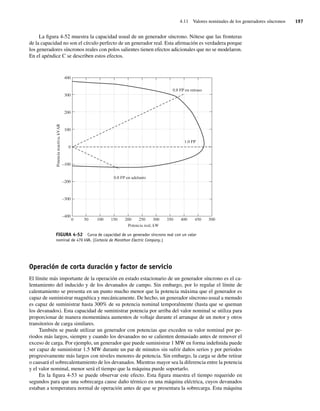 4.11 Valores nominales de los generadores síncronos 197
La figura 4-52 muestra la capacidad usual de un generador síncrono. Nótese que las fronteras
de la capacidad no son el círculo perfecto de un generador real. Esta afirmación es verdadera porque
los generadores síncronos reales con polos salientes tienen efectos adicionales que no se modelaron.
En el apéndice C se describen estos efectos.
FIGURA 4-52 Curva de capacidad de un generador síncrono real con un valor
nominal de 470 kVA. (Cortesía de Marathon Electric Company.)
0 50 100 150 200 250 300 350 400
1.0 FP
0.8 FP en retraso
0.8 FP en adelanto
450 500
Potencia
reactiva,
kVAR
Potencia real, kW
400
300
200
100
0
–100
–200
–300
–400
Operación de corta duración y factor de servicio
El límite más importante de la operación en estado estacionario de un generador síncrono es el ca-
lentamiento del inducido y de los devanados de campo. Sin embargo, por lo regular el límite de
calentamiento se presenta en un punto mucho menor que la potencia máxima que el generador es
capaz de suministrar magnética y mecánicamente. De hecho, un generador síncrono usual a menudo
es capaz de suministrar hasta 300% de su potencia nominal temporalmente (hasta que se queman
los devanados). Esta capacidad de suministrar potencia por arriba del valor nominal se utiliza para
proporcionar de manera momentánea aumentos de voltaje durante el arranque de un motor y otros
transitorios de carga similares.
También se puede utilizar un generador con potencias que exceden su valor nominal por pe-
riodos más largos, siempre y cuando los devanados no se calienten demasiado antes de remover el
exceso de carga. Por ejemplo, un generador que puede suministrar 1 MW en forma indefinida puede
ser capaz de suministrar 1.5 MW durante un par de minutos sin sufrir daños serios y por periodos
progresivamente más largos con niveles menores de potencia. Sin embargo, la carga se debe retirar
o causará el sobrecalentamiento de los devanados. Mientras mayor sea la diferencia entre la potencia
y el valor nominal, menor será el tiempo que la máquina puede soportarlo.
En la figura 4-53 se puede observar este efecto. Esta figura muestra el tiempo requerido en
segundos para que una sobrecarga cause daño térmico en una máquina eléctrica, cuyos devanados
estaban a temperatura normal de operación antes de que se presentara la sobrecarga. Esta máquina
04_Chapman 04.indd 197
04_Chapman 04.indd 197 10/10/11 13:16:11
10/10/11 13:16:11
 