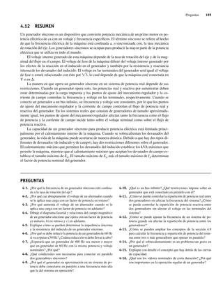 Preguntas 199
4.12 RESUMEN
Un generador síncrono es un dispositivo que convierte potencia mecánica de un primo motor en po-
tencia eléctrica de ca con un voltaje y frecuencia específicos. El término síncrono se refiere al hecho
de que la frecuencia eléctrica de la máquina está confinada a, o sincronizada con, la tasa mecánica
de rotación del eje. Los generadores síncronos se ocupan para producir la mayor parte de la potencia
eléctrica que se utiliza en todo el mundo.
El voltaje interno generado de esta máquina depende de la tasa de rotación del eje y de la mag-
nitud del flujo en el campo. El voltaje de fase de la máquina difiere del voltaje interno generado por
los efectos de la reacción en el inducido en el generador y también por la resistencia y reactancia
interna de los devanados del inducido. El voltaje en las terminales del generador será igual al voltaje
de fase o estará relacionado con éste por Ï3, lo cual depende de que la máquina esté conectada en
Y o en D.
La manera en que opera un generador síncrono en un sistema de potencia real depende de sus
restricciones. Cuando un generador opera solo, las potencias real y reactiva por suministrar deben
estar determinadas por la carga impuesta y los puntos de ajuste del mecanismo regulador y la co-
rriente de campo controlan la frecuencia y voltaje en las terminales, respectivamente. Cuando se
conecta un generador a un bus infinito, su frecuencia y voltaje son constantes, por lo que los puntos
de ajuste del mecanismo regulador y la corriente de campo controlan el flujo de potencia real y
reactiva del generador. En los sistemas reales que constan de generadores de tamaño aproximada-
mente igual, los puntos de ajuste del mecanismo regulador afectan tanto la frecuencia como el flujo
de potencia y la corriente de campo incide tanto sobre el voltaje terminal como sobre el flujo de
potencia reactiva.
La capacidad de un generador síncrono para producir potencia eléctrica está limitada princi-
palmente por el calentamiento interno de la máquina. Cuando se sobrecalientan los devanados del
generador, la vida de la máquina puede acortarse de manera drástica. Debido a que hay dos tipos di-
ferentes de devanados (de inducido y de campo), hay dos restricciones diferentes sobre el generador.
El calentamiento máximo que permiten los devanados del inducido establece los kVA máximos que
permite la máquina, mientras que el calentamiento máximo que aceptan los devanados de campo es-
tablece el tamaño máximo de EA. El tamaño máximo de EA más el tamaño máximo de IA determinan
el factor de potencia nominal del generador.
4-1. ¿Por qué la frecuencia de un generador síncrono está confina-
da a la tasa de rotación del eje?
4-2. ¿Por qué cae abruptamente el voltaje de un alternador cuando
se le aplica una carga con un factor de potencia en retraso?
4-3. ¿Por qué aumenta el voltaje de un alternador cuando se le
aplica una carga con un factor de potencia en adelanto?
4-4. Dibuje el diagrama fasorial y relaciones del campo magnético
de un generador síncrono que opera con un factor de potencia
a) unitario, b) en retraso y c) en adelanto.
4-5. Explique cómo se pueden determinar la impedancia síncrona
y la resistencia del inducido de un generador síncrono.
4-6. ¿Por qué se debe reducir la potencia de un generador de 60 Hz
sivaaoperara50Hz?¿Cuántareducciónsedebellevaracabo?
4-7. ¿Esperaría que un generador de 400 Hz sea menor o mayor
que un generador de 60 Hz con la misma potencia y voltaje
nominales? ¿Por qué?
4-8. ¿Qué condiciones son necesarias para conectar en paralelo
dos generadores síncronos?
4-9. ¿Por qué el generador en aproximación en un sistema de po-
tencia debe conectarse en paralelo a una frecuencia más alta
que la del sistema en operación?
PREGUNTAS
4-10. ¿Qué es un bus infinito? ¿Qué restricciones impone sobre un
generador que está conectado en paralelo con él?
4-11. ¿Cómo se puede controlar la repartición de potencia real entre
dos generadores sin afectar la frecuencia del sistema? ¿Cómo
se puede controlar la repartición de potencia reactiva entre
dos generadores sin afectar el voltaje en las terminales del
sistema?
4-12. ¿Cómo se puede ajustar la frecuencia de un sistema de po-
tencia grande sin afectar la repartición de potencia entre los
generadores?
4-13. ¿Cómo se pueden ampliar los conceptos de la sección 4.9
para calcular la frecuencia y repartición de potencia del siste-
ma entre tres o más generadores que operan en paralelo?
4-14. ¿Por qué el sobrecalentamiento es un problema tan grave en
un generador?
4-15. Explique con detalle el concepto que hay detrás de las curvas
de capacidad.
4-16. ¿Qué son los valores nominales de corta duración? ¿Por qué
son importantes en la operación regular de un generador?
04_Chapman 04.indd 199
04_Chapman 04.indd 199 10/10/11 13:16:11
10/10/11 13:16:11
 