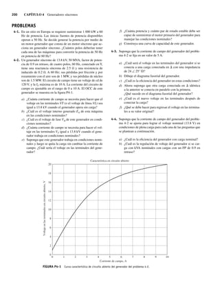 200 CAPÍTULO 4 Generadores síncronos
4-1. En un sitio en Europa se requiere suministrar 1 000 kW a 60
Hz de potencia. Las únicas fuentes de potencia disponibles
operan a 50 Hz. Se decide generar la potencia por medio de
un motor-generador que consta de un motor síncrono que ac-
ciona un generador síncrono. ¿Cuántos polos deberían tener
cada una de las máquinas para convertir la potencia de 50 Hz
en potencia de 60 Hz?
4-2. Un generador síncrono de 13.8 kV, 50 MVA, factor de poten-
cia de 0.9 en retraso, de cuatro polos, 60 Hz, conectado en Y,
tiene una reactancia síncrona de 2.5 Ω y una resistencia de
inducido de 0.2 Ω. A 60 Hz; sus pérdidas por fricción y por
rozamiento con el aire son de 1 MW, y sus pérdidas de núcleo
son de 1.5 MW. El circuito de campo tiene un voltaje de cd de
120 V, y la IF máxima es de 10 A. La corriente del circuito de
campo es ajustable en el rango de 0 a 10 A. El OCC de este
generador se muestra en la figura P4-1.
a) ¿Cuánta corriente de campo se necesita para hacer que el
voltaje en las terminales VT (o el voltaje de línea VL) sea
igual a 13.8 kV cuando el generador opera sin carga?
b) ¿Cuál es el voltaje interno generado EA de esta máquina
en las condiciones nominales?
c) ¿Cuál es el voltaje de fase Vf de este generador en condi-
ciones nominales?
d) ¿Cuánta corriente de campo se necesita para hacer el vol-
taje en las terminales VT igual a 13.8 kV cuando el gene-
rador trabaja en condiciones nominales?
e) Suponga que este generador trabaja en condiciones nomi-
nales y luego se quita la carga sin cambiar la corriente de
campo. ¿Cuál sería el voltaje en las terminales del gene-
rador?
f) ¿Cuánta potencia y cuánto par de estado estable debe ser
capaz de suministrar el motor primario del generador para
manejar las condiciones nominales?
g) Construya una curva de capacidad de este generador.
4-3. Suponga que la corriente de campo del generador del proble-
ma 4-2 se fija en un valor de 5 A.
a) ¿Cuál será el voltaje en las terminales del generador si se
conecta a una carga conectada en D con una impedancia
de 24 ∠ 25° V?
b) Dibuje el diagrama fasorial del generador.
c) ¿Cuál es la eficiencia del generador en estas condiciones?
d) Ahora suponga que otra carga conectada en D idéntica
a la anterior se conecta en paralelo con la primera.
¿Qué sucede en el diagrama fasorial del generador?
e) ¿Cuál es el nuevo voltaje en las terminales después de
conectar la carga?
f) ¿Qué se debe hacer para regresar el voltaje en las termina-
les a su valor original?
4-4. Suponga que la corriente de campo del generador del proble-
ma 4-2 se ajusta para lograr el voltaje nominal (13.8 V) en
condiciones de plena carga para cada una de las preguntas que
se plantean a continuación.
a) ¿Cuál es la eficiencia del generador con carga nominal?
b) ¿Cuál es la regulación de voltaje del generador si se car-
ga con kVA nominales con cargas con un FP de 0.9 en
retraso?
PROBLEMAS
FIGURA P4-1 Curva característica de circuito abierto del generador del problema 4-2.
9
6
3
0 7
5 0
1
8
4
2
1
Voltaje
en
las
terminales
en
circuito
abierto,
V
Corriente de campo, A
0
20
18
16
14
12
10
8
6
4
2
Característica en circuito abierto
04_Chapman 04.indd 200
04_Chapman 04.indd 200 10/10/11 13:16:12
10/10/11 13:16:12
 